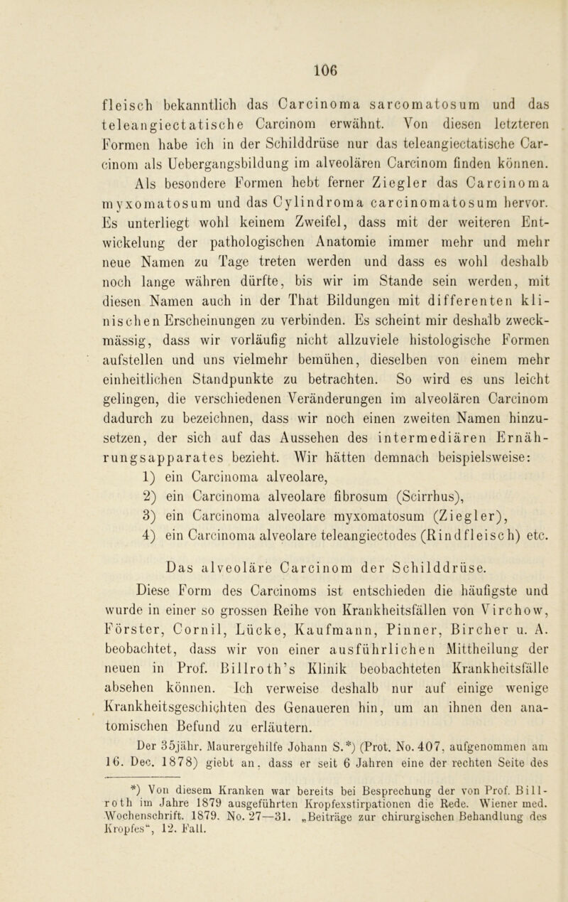 fleisch bekanntlich das Carcinoma sarcomatosum und das teleangiectatische Carcinom erwähnt. Von diesen letzteren Formen habe ich in der Schilddrüse nur das teleangiectatische Car- cinom als Uebergangsbildung im alveolären Carcinom finden können. Als besondere Formen hebt ferner Ziegler das Carcinoma myxomatosum und das Cylindroma carcinomatosum hervor. Es unterliegt wohl keinem Zweifel, dass mit der weiteren Ent- wickelung der pathologischen Anatomie immer mehr und mehr neue Namen zu Tage treten werden und dass es wohl deshalb noch lange währen dürfte, bis wir im Stande sein werden, mit diesen Namen auch in der That Bildungen mit differenten kli- nischen Erscheinungen zu verbinden. Es scheint mir deshalb zweck- mässig, dass wir vorläufig nicht allzuviele histologische Formen aufstellen und uns vielmehr bemühen, dieselben von einem mehr einheitlichen Standpunkte zu betrachten. So wird es uns leicht gelingen, die verschiedenen Veränderungen im alveolären Carcinom dadurch zu bezeichnen, dass wir noch einen zweiten Namen hinzu- setzen, der sich auf das Aussehen des intermediären Ernäh- rung sapparates bezieht. Wir hätten demnach beispielsweise: 1) ein Carcinoma alveolare, 2) ein Carcinoma alveolare fibrosum (Scirrhus), 3) ein Carcinoma alveolare myxomatosum (Ziegler), 4) ein Carcinoma alveolare teleangiectodes (Rindfleisch) etc. Das alveoläre Carcinom der Schilddrüse. Diese Form des Carcinoms ist entschieden die häufigste und wurde in einer so grossen Reihe von Krankheitsfällen von Virchow, Förster, Cornil, Lücke, Kaufmann, Pinner, Bircher u. A. beobachtet, dass wir von einer ausführlichen Mittheilung der neuen in Prof. Billroth’s Klinik beobachteten Krankheitsfälle absehen können. Ich verweise deshalb nur auf einige wenige Krankheitsgeschichten des Genaueren hin, um an ihnen den ana- tomischen Befund zu erläutern. Der 35jähr. Maurergehilfe Johann S.*) (Prot. No. 407, aufgenommen am 16. Dec. 1878) giebt an. dass er seit 6 Jahren eine der rechten Seite des *) Von diesem Kranken war bereits bei Besprechung der von Prof. B i 11 - roth im Jahre 1879 aasgeführten Kropfexstirpationen die Rede. Wiener med. Wochenschrift. 1879. No. 27—31. „Beiträge zur chirurgischen Behandlung des Kropfes“, 12. Fall.