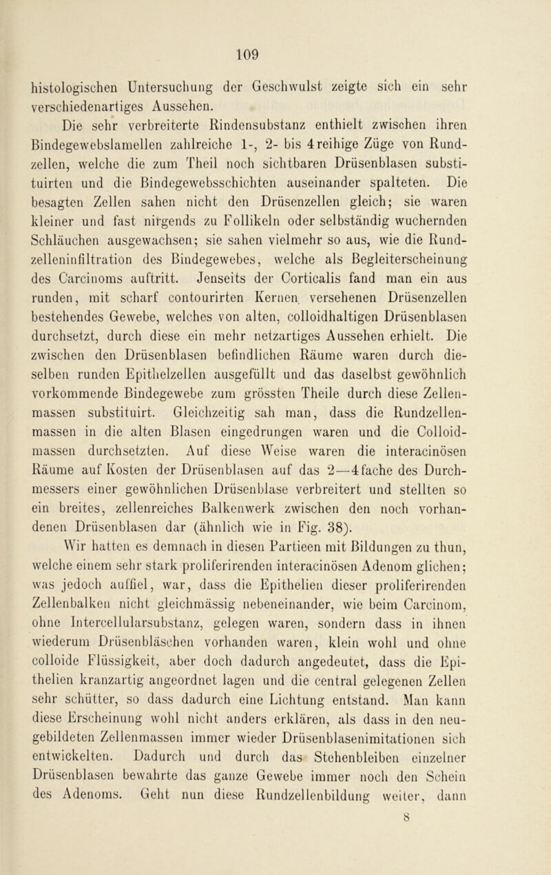 histologischen Untersuchung der Geschwulst zeigte sich ein sehr verschiedenartiges Aussehen. Die sehr verbreiterte Rindensubstanz enthielt zwischen ihren Bindegewebslamellen zahlreiche 1-, 2- bis 4reihige Züge von Rund- zellen, welche die zum Theil noch sichtbaren Drüsenblasen substi- tuirten und die Bindegewebsschichten auseinander spalteten. Die besagten Zellen sahen nicht den Drüsenzellen gleich; sie waren kleiner und fast nirgends zu Follikeln oder selbständig wuchernden Schläuchen ausgewachsen; sie sahen vielmehr so aus, wie die Rund- zelleninfiltration des Bindegewebes, welche als Begleiterscheinung des Carcinoms auftritt. Jenseits der Corticalis fand man ein aus runden, mit scharf contourirten Kernen versehenen Drüsenzellen bestehendes Gewebe, welches von alten, colloidhaltigen Drüsenblasen durchsetzt, durch diese ein mehr netzartiges Aussehen erhielt. Die zwischen den Drüsenblasen befindlichen Räume waren durch die- selben runden Epithelzellen ausgefüllt und das daselbst gewöhnlich vorkommende Bindegewebe zum grössten Theile durch diese Zellen- massen substituirt. Gleichzeitig sah man, dass die Rundzellen- massen in die alten Blasen eingedrungen waren und die Colloid- massen durchsetzten. Auf diese Weise waren die interacinösen Räume auf Kosten der Drüsenblasen auf das 2—4 fache des Durch- messers einer gewöhnlichen Drüsenblase verbreitert und stellten so ein breites, zellenreiches Balkenwerk zwischen den noch vorhan- denen Drüsenblasen dar (ähnlich wie in Fig. 38). Wir hatten es demnach in diesen Partieen mit Bildungen zu thun, welche einem sehr stark proliferirenden interacinösen Adenom glichen; was jedoch auffiel, war, dass die Epithelien dieser proliferirenden Zellenbalken nicht gleichmässig nebeneinander, wie beim Carcinom, ohne Intercellularsubstanz, gelegen waren, sondern dass in ihnen wiederum Drüsenbläschen vorhanden waren, klein wohl und ohne colloide Flüssigkeit, aber doch dadurch angedeutet, dass die Epi- thelien kranzartig angeordnet lagen und die central gelegenen Zellen sehr schütter, so dass dadurch eine Lichtung entstand. Man kann diese Erscheinung wohl nicht anders erklären, als dass in den neu- gebildeten Zellenmassen immer wieder Drüsenblasenimitationen sich entwickelten. Dadurch und durch das Stehenbleiben einzelner Drüsenblasen bewahrte das ganze Gewebe immer noch den Schein des Adenoms. Geht nun diese Rundzellenbildung weiter, dann 8