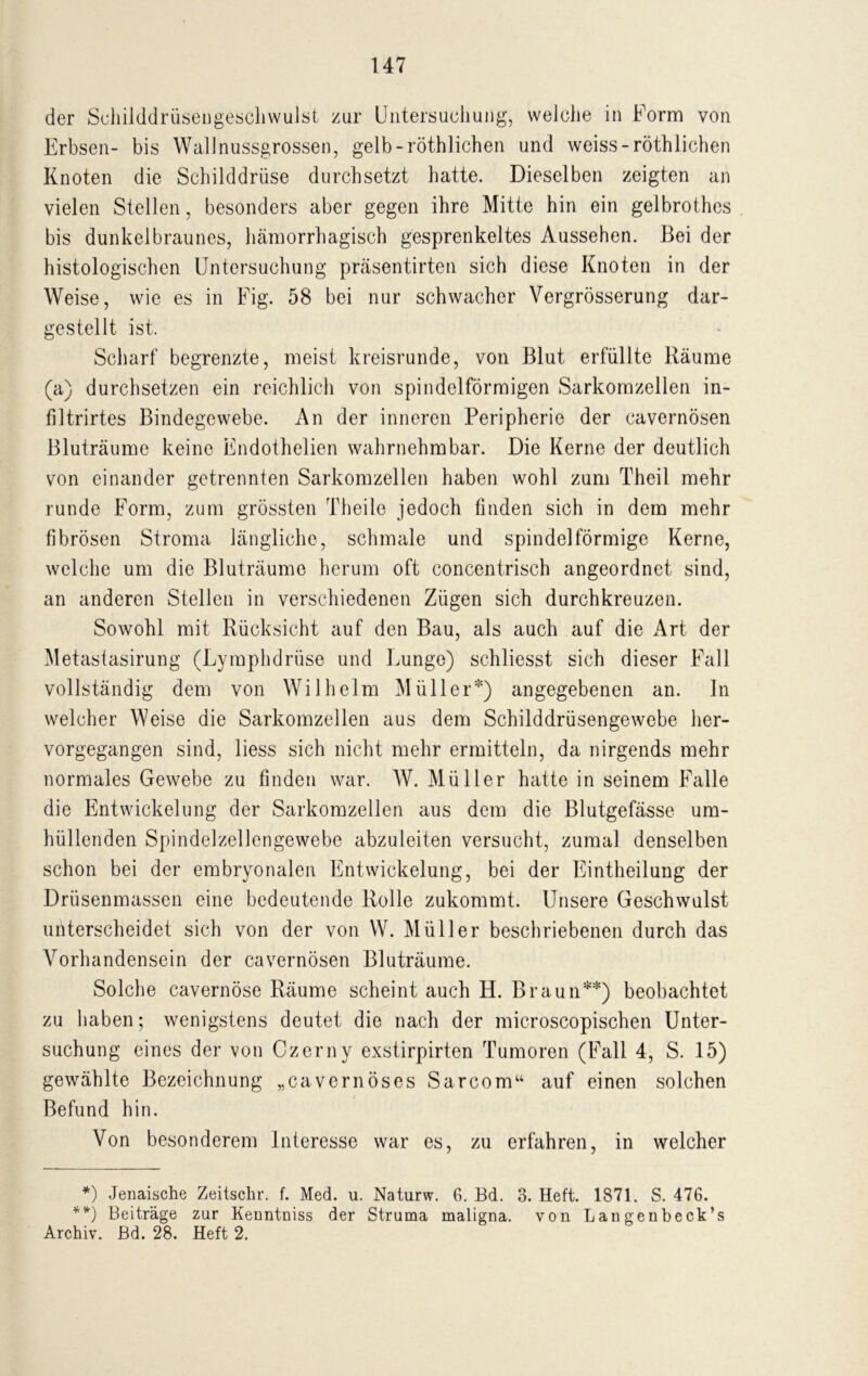 der Schilddrüsengeschwulst zur Untersuchung, welche in Form von Erbsen- bis Wall nussgrossen, gelb-röthlichen und weiss-röthlichen Knoten die Schilddrüse durchsetzt hatte. Dieselben zeigten an vielen Stellen, besonders aber gegen ihre Mitte hin ein gelbrothes bis dunkelbraunes, hämorrhagisch gesprenkeltes Aussehen. Bei der histologischen Untersuchung präsentirten sich diese Knoten in der Weise, wie es in Fig. 58 bei nur schwacher Vergrösserung dar- gestellt ist. Scharf begrenzte, meist kreisrunde, von Blut erfüllte Räume (a) durchsetzen ein reichlich von spindelförmigen Sarkomzellen in- filtrirtes Bindegewebe. An der inneren Peripherie der cavernösen Bluträume keine Endothelien wahrnehmbar. Die Kerne der deutlich von einander getrennten Sarkomzellen haben wohl zum Theil mehr runde Form, zum grössten Theile jedoch finden sich in dem mehr fibrösen Stroma längliche, schmale und spindelförmige Kerne, welche um die Bluträume herum oft concentrisch angeordnet sind, an anderen Stellen in verschiedenen Zügen sich durchkreuzen. Sowohl mit Rücksicht auf den Bau, als auch auf die Art der Metastasirung (Lymphdrüse und Lunge) schliesst sich dieser Fall vollständig dem von Wilhelm Müller*) angegebenen an. ln welcher Weise die Sarkomzellen aus dem Schilddrüsengewebe her- vorgegangen sind, liess sich nicht mehr ermitteln, da nirgends mehr normales Gewebe zu finden war. W. Müller hatte in seinem Falle die Entwickelung der Sarkomzellen aus dem die Blutgefässe um- hüllenden Spindelzellengewebe abzuleiten versucht, zumal denselben schon bei der embryonalen Entwickelung, bei der Eintheilung der Drüsenmassen eine bedeutende Rolle zukommt. Unsere Geschwulst unterscheidet sich von der von W. Müller beschriebenen durch das Vorhandensein der cavernösen Bluträume. Solche cavernöse Räume scheint auch H. Braun**) beobachtet zu haben; wenigstens deutet die nach der microscopischen Unter- suchung eines der von Czerny exstirpirten Tumoren (Fall 4, S. 15) gewählte Bezeichnung „cavernöses Sarcom“ auf einen solchen Befund hin. Von besonderem Interesse war es, zu erfahren, in welcher *) Jenaische Zeitschr. f. Med. u. Naturw. 6. Bd. 3. Heft. 1871. S. 476. **) Beiträge zur Kenntniss der Struma maligna, von Langenbeck’s Archiv. Bd. 28. Heft 2.