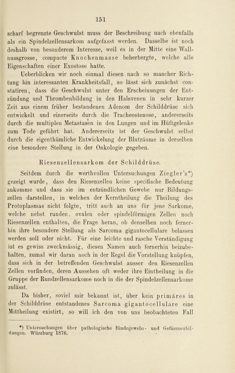 scharf begrenzte Geschwulst muss der Beschreibung nach ebenfalls als ein Spindelzellensarkom aufgefasst werden. Dasselbe ist noch deshalb von besonderem Interesse, weil es in der Mitte eine Wall- nussgrosse, compacte Knochenmasse beherbergte, welche alle Eigenschaften einer Exostose hatte. Ueberblicken wir noch einmal diesen nach so mancher Rich- tung hin interessanten Krankheitsfall, so lässt sich zunächst con- statiren, dass die Geschwulst unter den Erscheinungen der Ent- zündung und Thrombenbildung in den Halsvenen in sehr kurzer Zeit aus einem früher bestandenen Adenom der Schilddrüse sich entwickelt und einerseits durch die Tracheostenose, andererseits durch die multiplen Metastasen in den Lungen und im Hüftgelenke zum Tode geführt hat. Andererseits ist der Geschwulst selbst durch die eigenthümliche Entwickelung der Bluträume in derselben eine besondere Stellung in der Onkologie gegeben. Riesenzellensarkom der Schilddrüse. Seitdem durch die werth vollen Untersuchungen Ziegler's*) gezeigt wurde, dass den Riesenzellen keine specifische Bedeutung zukomme und dass sie im entzündlichen Gewebe nur Bildungs- zellen darstellen, in welchen der Kerntheilung die Theilung des Protoplasmas nicht folgte, tritt auch an uns für jene Sarkome, welche nebst runden, ovalen oder spindelförmigen Zellen noch Riesenzellen enthalten, die Frage heran, ob denselben noch ferner- hin ihre besondere Stellung als Sarcoma gigantocellulare belassen werden soll oder nicht. Für eine leichte und rasche Verständigung ist es gewiss zweckmässig, diesen Namen auch fernerhin beizube- halten, zumal wir daran noch in der Regel die Vorstellung knüpfen, dass sich in der betreffenden Geschwulst ausser den Riesenzellen Zellen vorfinden, deren Aussehen oft weder ihre Eintheilung in die Gruppe der Rundzellensarkome noch in die der Spindelzellensarkome zulässt. Da bisher, soviel mir bekannt ist, über kein primäres in der Schilddrüse entstandenes Sarcoma gigantocellulare eine Mittheilung existirt, so will ich den von uns beobachteten Fall *) Untersuchungen über pathologische Bindegewebs- und Gefassneubil- düngen. Würzburg 1876.