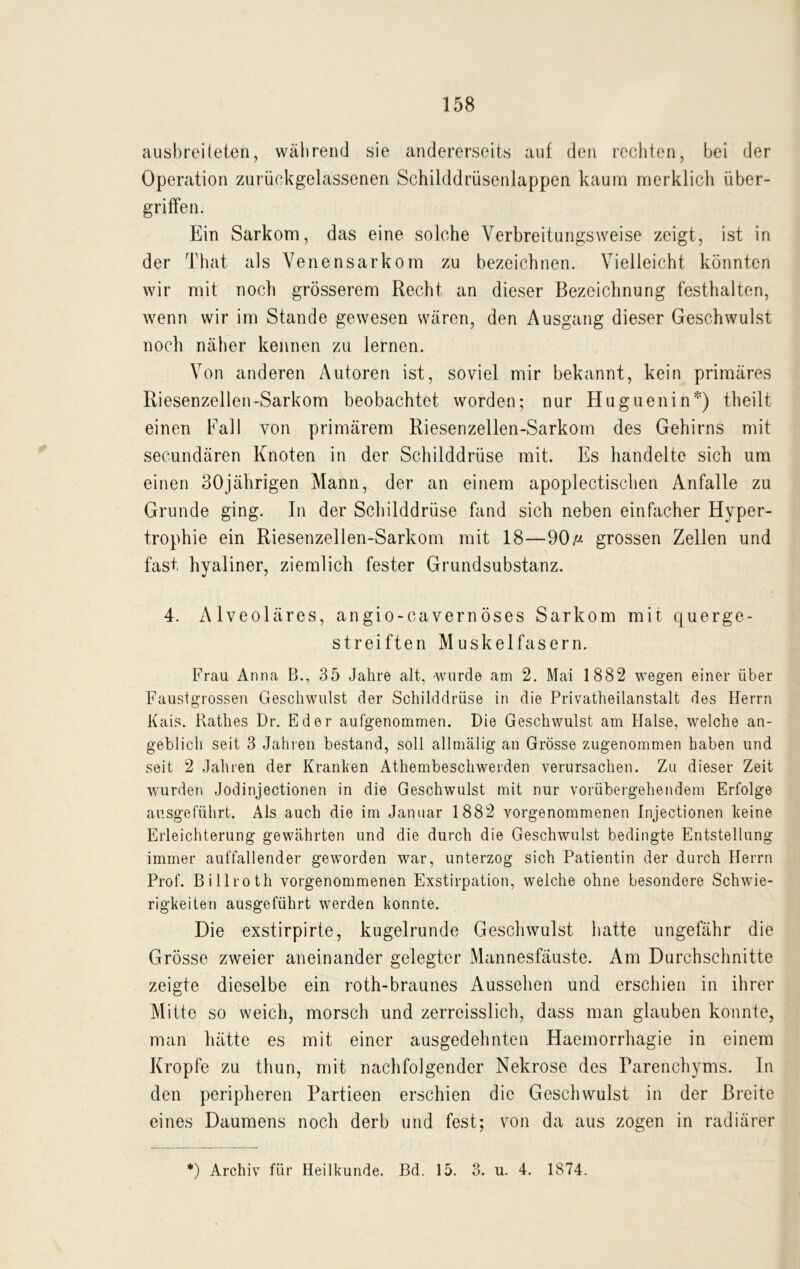 ausbreiteten, während sie andererseits auf den rechten, bei der Operation zurückgelassenen Schilddrüsenlappen kaum merklich Über- griffen. Ein Sarkom, das eine solche Yerbreitungsweise zeigt, ist in der That als Venensarkom zu bezeichnen. Vielleicht könnten wir mit noch grösserem Recht an dieser Bezeichnung festhalten, wenn wir im Stande gewesen wären, den Ausgang dieser Geschwulst noch näher kennen zu lernen. Von anderen Autoren ist, soviel mir bekannt, kein primäres Riesenzellen-Sarkom beobachtet worden; nur Huguenin*) theilt einen Fall von primärem Riesenzellen-Sarkom des Gehirns mit secundären Knoten in der Schilddrüse mit. Es handelte sich um einen 30jährigen Mann, der an einem apoplectischen Anfalle zu Grunde ging. In der Schilddrüse fand sich neben einfacher Hyper- trophie ein Riesenzellen-Sarkom mit 18—90ß grossen Zellen und fast hyaliner, ziemlich fester Grundsubstanz. 4. Alveoläres, angio-cavernöses Sarkom mit querge- streiften Muskelfasern. Frau Anna B., 35 Jahre alt, wurde am 2. Mai 1882 wegen einer über Faustgrossen Geschwulst der Schilddrüse in die Privatheilanstalt des Herrn Kais. Käthes Dr. Eder aufgenommen. Die Geschwulst am Halse, welche an- geblich seit 3 Jahren bestand, soll allmälig an Grösse zugenommen haben und seit 2 Jahren der Kranken Athembeschwerden verursachen. Zu dieser Zeit wurden Jodinjectionen in die Geschwulst mit nur vorübergehendem Erfolge ausgeführt. Als auch die im Januar 1882 vorgenommenen Injectionen keine Erleichterung gewährten und die durch die Geschwulst bedingte Entstellung immer auffallender geworden war, unterzog sich Patientin der durch Herrn Prof. Billroth vorgenommenen Exstirpation, welche ohne besondere Schwie- rigkeiten ausgeführt werden konnte. Die exstirpirle, kugelrunde Geschwulst batte ungefähr die Grösse zweier aneinander gelegter Mannesfäuste. Am Durchschnitte zeigte dieselbe ein roth-braunes Aussehen und erschien in ihrer Mitte so weich, morsch und zerreisslich, dass man glauben konnte, man hätte es mit einer ausgedehnten Haemorrhagie in einem Kropfe zu thun, mit nachfolgender Nekrose des Parenchyms. In den peripheren Partieen erschien die Geschwulst in der Breite eines Daumens noch derb und fest; von da aus zogen in radiärer *) Archiv für Heilkunde. Bd. 15. 3. u. 4. 1874.