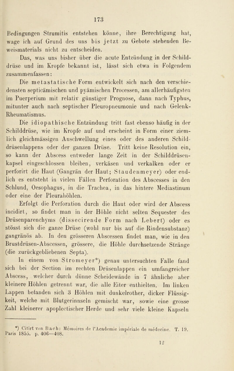 Bedingungen Strumitis entstehen könne, ihre Berechtigung hat, wage ich auf Grund des uns bis jetzt zu Gebote stehenden Be- weismaterials nicht zu entscheiden. Das, was uns bisher über die acute Entzündung in der Schild- drüse und im Kropfe bekannt ist, lässt sich etwa in Folgendem zusammenfassen: Die metastatische Form entwickelt sich nach den verschie- densten septicämischen und pyämischen Processen, am allerhäufigsten im Puerperium mit relativ günstiger Prognose, dann nach Typhus, mitunter auch nach septischer Pleuropneumonie und nach Gelenk- Rheumatismus. Die idiopathische Entzündung tritt fast ebenso häufig in der Schilddrüse, wie im Kropfe auf und erscheint in Form einer ziem- lich gleichmässigen Anschwellung eines oder des anderen Schild- drüsenlappens oder der ganzen Drüse. Tritt keine Resolution ein, so kann der Abscess entweder lange Zeit in der Schilddrüsen- kapsel eingeschlossen bleiben, verkäsen und verkalken oder er perforirt die Haut (Gangrän der Haut; Staudenmeyer) oder end- lich es entsteht in vielen Fällen Perforation des Abscesses in den Schlund, Oesophagus, in die Trachea, in das hintere Mediastinum oder eine der Pleurahöhlen. Erfolgt die Perforation durch die Haut oder wird der Abscess incidirt, so findet man in der Höhle nicht selten Sequester des Drüsenparenchyms (dissecirende Form nach Lebert) oder es stösst sich die ganze Drüse (wohl nur bis auf die Rindensubstanz) gangränös ab. In den grösseren Abscessen findet man, wie in den Brustdrüsen-Abscessen, grössere, die Höhle durchsetzende Stränge (die zurückgebliebenen Septa). ln einem von Stromeycr*) genau untersuchten Falle fand sich bei der Scction im rechten Drüsenlappen ein umfangreicher Abscess, welcher durch dünne Scheidewände in 7 ähnliche aber kleinere Höhlen getrennt war, die alle Eiter enthielten. Im linken Lappen befanden sich 3 Höhlen mit dunkelrother, dicker Flüssig- keit, welche mit Blutgerinnscln gemischt war, sowie eine grosse Zahl kleinerer apoplectischer Herde und sehr viele kleine Kapseln *) Citirt von Bach: Meinoires He l’Academie imperiale de medecine. T. 11). Paris 1855. p. 406—408. I 12