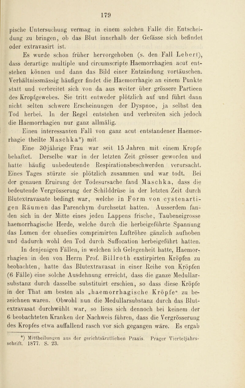 Untersuchung vermag in einem solchen Falle die Entschei- dung zu bringen, ob das Blut innerhalb der Gelasse sich befindet oder extravasirt ist. Es wurde schon früher hervorgehoben (s. den Fall Lebert), dass derartige multiple und circumscripte Haemorrhagien acut ent- stehen können und dann das Bild einer Entzündung Vortäuschen. Verhältnissmässig häufiger findet die Haemorrhagie an einem Punkte statt und verbreitet sich von da aus weiter über grössere Partieen des Kropfgewebes. Sie tritt entweder plötzlich auf und führt dann nicht selten schwere Erscheinungen der Dyspnoe, ja selbst den Tod herbei. In der Regel entstehen und verbreiten sich jedoch die Haemorrhagien nur ganz allmälig. Einen interessanten Fall von ganz acut entstandener Haemor- rhagie theilte Maschka*) mit Eine 30jährige Frau war seit 15 Jahren mit einem Kropfe behaftet. Derselbe war in der letzten Zeit grösser geworden und hatte häufig unbedeutende Respirationsbeschwerden verursacht. Eines Tages stürzte sie plötzlich zusammen und war todt. Bei der genauen Eruirung der Todesursache fand Maschka, dass die bedeutende Vergrösserung der Schilddrüse in der letzten Zeit durch Blutextravasate bedingt war, welche in Form von cystenarti- gen Räumen das Parenchym durchsetzt hatten. Ausserdem fan- den sich in der Mitte eines jeden Lappens frische, Taubeneigrosse haemorrhagische Herde, welche durch die herbeigeführte Spannung das Lumen der ohnedies comprimirten Luftröhre gänzlich aufhoben und dadurch wohl den Tod durch Suffocation herbeigeführt hatten. In denjenigen Fällen, in welchen ich Gelegenheit hatte, Haemor- rhagien in den von Herrn Prof. Billroth exstirpirten Kröpfen zu beobachten, hatte das Blutextravasat in einer Reihe von Kröpfen (6 Fälle) eine solche Ausdehnung erreicht, dass die ganze Medullar- substanz durch dasselbe substituirt erschien, so dass diese Kröpfe in der That am besten als „haemorrhagische Kröpfe“ zu be- zeichnen waren. Obwohl nun die Medullarsubstanz durch das Blut- extravasat durchwühlt war, so liess sich dennoch bei keinem der 6 beobachteten Kranken der Nachweis führen, dass die Vergrösserung des Kropfes etwa auffallend rasch vor sich gegangen wäre. Es ergab *) Mittheilungen aus der gerichtsärztlichen Praxis. Prager Vierteljahrs- schrift. 1877. S. 23.