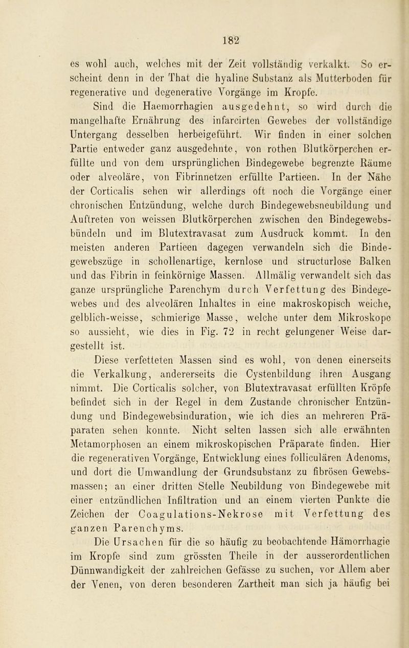 es wohl auch, welches mit der Zeit vollständig verkalkt. So er- scheint denn in der That die hyaline Substanz als Mutterboden für regenerative und dcgenerative Vorgänge im Kropfe. Sind die Haemorrhagien ausgedehnt, so wird durch die mangelhafte Ernährung des infarcirten Gewebes der vollständige Untergang desselben herbeigeführt. Wir finden in einer solchen Partie entweder ganz ausgedehnte, von rothen Blutkörperchen er- füllte und von dem ursprünglichen Bindegewebe begrenzte Räume oder alveoläre, von Fibrinnetzen erfüllte Partieen. In der Nähe der Corticalis sehen wir allerdings oft noch die Vorgänge einer chronischen Entzündung, welche durch Bindegewebsneubildung und Auftreten von weissen Blutkörperchen zwischen den Bindegewebs- bündeln und im Blutextravasat zum Ausdruck kommt. In den meisten anderen Partieen dagegen verwandeln sich die Binde- gewebszüge in schollenartige, kernlose und structurlose Balken und das Fibrin in feinkörnige Massen. Allmälig verwandelt sich das ganze ursprüngliche Parenchym durch Verfettung des Bindege- webes und des alveolären Inhaltes in eine makroskopisch weiche, gelblich-weisse, schmierige Masse, welche unter dem Mikroskope so aussieht, wie dies in Fig. 72 in recht gelungener Weise dar- gestellt ist. Diese verfetteten Massen sind es wohl, von denen einerseits die Verkalkung, andererseits die Cystenbildung ihren Ausgang nimmt. Die Corticalis solcher, von Blutextravasat erfüllten Kröpfe befindet sich in der Regel in dem Zustande chronischer Entzün- dung und Bindegcwebsinduration, wie ich dies an mehreren Prä- paraten sehen konnte. Nicht selten lassen sich alle erwähnten Metamorphosen an einem mikroskopischen Präparate finden. Hier die regenerativen Vorgänge, Entwicklung eines folliculären Adenoms, und dort die Umwandlung der Grundsubstanz zu fibrösen Gewebs- massen; an einer dritten Stelle Neubildung von Bindegewebe mit einer entzündlichen Infiltration und an einem vierten Punkte die Zeichen der Coagulations-Nekrose mit Verfettung des ganzen Parenchyms. Die Ursachen für die so häufig zu beobachtende Hämorrhagie im Kropfe sind zum grössten Theile in der ausserordentlichen Dünnwandigkeit der zahlreichen Gefässe zu suchen, vor Allem aber der Venen, von deren besonderen Zartheit man sich ja häufig bei