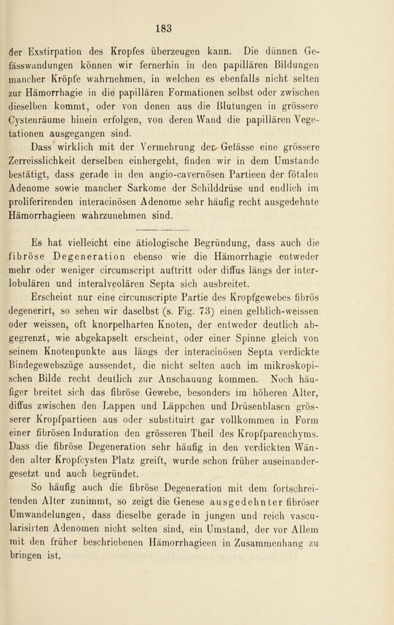 der Exstirpation des Kropfes überzeugen kann. Die dünnen Ge- fässwandungen können wir fernerhin in den papillären Bildungen mancher Kröpfe wahrnehraen, in welchen es ebenfalls nicht selten zur Hämorrhagie in die papillären Formationen selbst oder zwischen dieselben kommt, oder von denen aus die Blutungen in grössere Cystenräume hinein erfolgen, von deren Wand die papillären Vege- tationen ausgegangen sind. Dass wirklich mit der Vermehrung det> Gefässe eine grössere Zerreisslichkeit derselben einhergeht, finden wir in dem Umstande bestätigt, dass gerade in den angio-cavernösen Partieen der fötalen Adenome sowie mancher Sarkome der Schilddrüse und endlich im proliferirenden interacinösen Adenome sehr häufig recht ausgedehnte Häraorrhagieen wahrzunehmen sind. Es hat vielleicht eine ätiologische Begründung, dass auch die fibröse Degeneration ebenso wie die Hämorrhagie entweder mehr oder weniger circumscript auftritt oder diffus längs der inter- lobulären und interalveolären Septa sich ausbreitet. Erscheint nur eine circumscripte Partie des Kropfgewebes fibrös degenerirt, so sehen wir daselbst (s. Fig. 73) einen gelblich-weissen oder weissen, oft knorpelharten Knoten, der entweder deutlich ab- gegrenzt, wie abgekapselt erscheint, oder einer Spinne gleich von seinem Knotenpunkte aus längs der interacinösen Septa verdickte Bindegewebszüge aussendet, die nicht selten auch im mikroskopi- schen Bilde recht deutlich zur Anschauung kommen. Noch häu- tiger breitet sich das fibröse Gewebe, besonders im höheren Alter, diffus zwischen den Lappen und Läppchen und Drüsenblasen grös- serer Kropfpartieen aus oder substituirt gar vollkommen in Form einer fibrösen Induration den grösseren Theil des Kropfparenchyms. Dass die fibröse Degeneration sehr häufig in den verdickten Wän- den alter Kropfcysten Platz greift, wurde schon früher auseinander- gesetzt und auch begründet. So häufig auch die fibröse Degeneration mit dem fortschrei- tenden Alter zunimmt, so zeigt die Genese ausgedehnter fibröser Umwandelungen, dass dieselbe gerade in jungen und reich vascu- larisirten Adenomen nicht selten sind, ein Umstand, der vor Allem mit den früher beschriebenen Hämorrhagieen in Zusammenhang zu bringen ist.