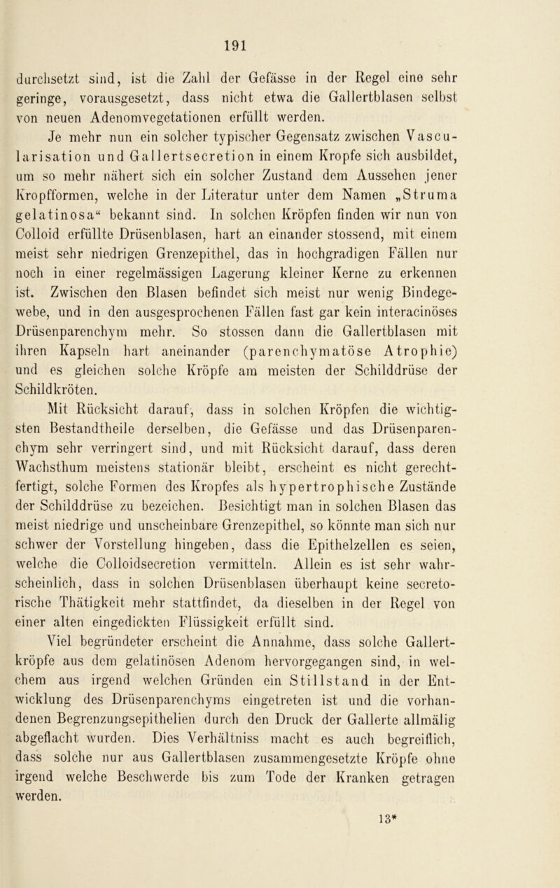 durchsetzt sind, ist die Zahl der Gefässe in der Regel eine sehr geringe, vorausgesetzt, dass nicht etwa die Gallertblasen selbst von neuen Adenomvegetationen erfüllt werden. Je mehr nun ein solcher typischer Gegensatz zwischen Vascu- larisation und Gallertsecretion in einem Kropfe sich ausbildet, um so mehr nähert sich ein solcher Zustand dem Aussehen jener Kropfformen, welche in der Literatur unter dem Namen „Struma gelatinosa“ bekannt sind. In solchen Kröpfen finden wir nun von Colloid erfüllte Drüsenblasen, hart an einander stossend, mit einem meist sehr niedrigen Grenzepithel, das in hochgradigen Fällen nur noch in einer regelmässigen Lagerung kleiner Kerne zu erkennen ist. Zwischen den Blasen befindet sich meist nur wenig Bindege- webe, und in den ausgesprochenen Fällen fast gar kein interacinöses Drüsenparenchym mehr. So stossen dann die Gallertblasen mit ihren Kapseln hart aneinander (parenchymatöse Atrophie) und es gleichen solche Kröpfe am meisten der Schilddrüse der Schildkröten. Mit Rücksicht darauf, dass in solchen Kröpfen die wichtig- sten Bestandteile derselben, die Gefässe und das Drüsenparen- chym sehr verringert sind, und mit Rücksicht darauf, dass deren Wachsthum meistens stationär bleibt, erscheint es nicht gerecht- fertigt, solche Formen des Kropfes als hypertrophische Zustände der Schilddrüse zu bezeichen. Besichtigt man in solchen Blasen das meist niedrige und unscheinbare Grenzepithel, so könnte man sich nur schwer der Vorstellung hingeben, dass die Epithelzellen es seien, welche die Colloidsecretion vermitteln. Allein es ist sehr wahr- scheinlich, dass in solchen Drüsenblasen überhaupt keine secreto- rische Thätigkeit mehr stattfindet, da dieselben in der Regel von einer alten eingedickten Flüssigkeit erfüllt sind. Viel begründeter erscheint die Annahme, dass solche Gallert- kröpfe aus dem gelatinösen Adenom hervorgegangen sind, in wel- chem aus irgend welchen Gründen ein Stillstand in der Ent- wicklung des Drüsenparenchyms eingetreten ist und die vorhan- denen Begrenzungsepithelien durch den Druck der Gallerte allmälig abgeflacht wurden. Dies Yerhältniss macht es auch begreiflich, dass solche nur aus Gallertblasen zusammengesetzte Kröpfe ohne irgend welche Beschwerde bis zum Tode der Kranken getragen werden. 13*