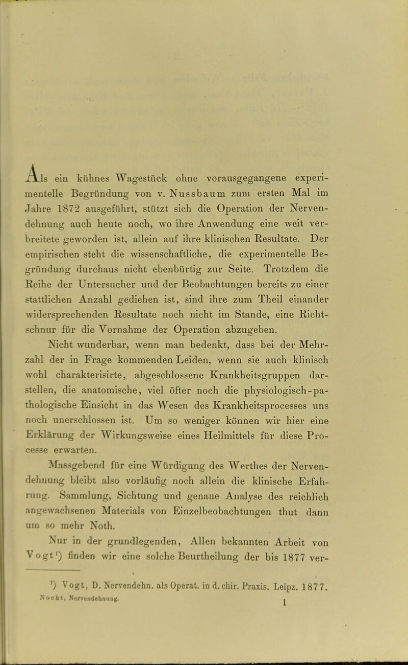 TJlIs ein kühnes Wagestück ohne vorausgegangene experi- mentelle Begründung von v. Nussbaum zum ersten Mal im Jahre 187*2 ausgeführt, stützt sich die Operation der Nerven- dehnung auch heute noch, wo ihre Anwendung eine weit ver- breitete geworden ist, allein auf ihre klinischen Resultate. Der empirischen steht die wissenschaftliche, die experimentelle Be- gründung durchaus nicht ebenbürtig zur Seite. Trotzdem die Reihe der Untersucher und der Beobachtungen bereits zu einer stattlichen Anzahl gediehen ist, sind ihre zum Theil einander widersprechenden Resultate noch nicht im Stande, eine Richt- schnur für die Vornahme der Operation abzugeben. Nicht wunderbar, wenn man bedenkt, dass bei der Mehr- zahl der in Frage kommenden Leiden, wenn sie auch klinisch wohl charakterisirte, abgeschlossene Krankheitsgruppen dar- stellen, die anatomische, viel öfter noch die physiologisch-pa- thologische Einsicht in das Wesen des Krankheitsprocesses uns noch unersch’lossen ist. Um so weniger können wir hier eine Erklärung der Wirkungsweise eines Heilmittels für diese Pro- cesse erwarten. Massgebend für eine Würdigung des Werthes der Nerven- dehnung bleibt also vorläufig noch allein die klinische Erfah- rung. Sammlung, Sichtung und genaue Analyse des reichlich angewachsenen Materials von Einzelbeobachtungen thut dann um so mehr Noth. Nur in der grundlegenden, Allen bekannten Arbeit von Vogt1) finden wir eine solche Beurtheilung der bis 1877 ver- ') Vogt, D. Nervendehn, als Operat. in d.chir. Praxis. Leipz. 1877. Nocht, Nervendehnung. .
