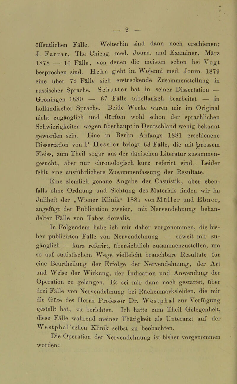 öffentlichen Fälle. Weiterhin sind dann noch erschienen; J. Farrar, The Chicag. med. Journ. and Examiner, März 1878 16 Fälle, von denen die meisten schon bei Vogt besprochen sind. Hehn giebt im Wojenni med. Journ. 1879 eine über 72 Fälle sich erstreckende Zusammenstellung in russischer Sprache. Schütter hat in seiner Dissertation — Groningen 1880 — 67 Fälle tabellarisch bearbeitet — in holländischer Sprache. Beide Werke waren mir im Original nicht zugänglich und dürften wohl schon der sprachlichen Schwierigkeiten wegen überhaupt in Deutschland wenig bekannt geworden sein. Eine in Berlin Anfangs 1881 erschienene Dissertation von P. IT es sl er bringt 63 Fälle, die mit [grossem Fleiss, zum Theil sogar aus der dänischen Literatur zusammen- gesucht, aber nur chronologisch kurz referirt sind. Leider fehlt eine ausführlichere Zusammenfassung der Resultate. Eine ziemlich genaue Angabe der Casuistik, aber eben- falls ohne Ordnung und Sichtung des Materials finden wir im Juliheft der „Wiener Klinik-4 188i von Müller und Ebner, angefügt der Publication zweier, mit Nervendehnung behan- delter Fälle von Tabes dorsalis, In Folgendem habe ich mir daher vorgenommen, die bis- her publicirten Fälle von Nervendehnung — soweit mir zu- gänglich — kurz referirt, übersichtlich zusammenzustellen, um so auf statistischem Wese vielleicht brauchbare Resultate für eine Beurtheilung der Erfolge der Nervendehnung, der Art und Weise der Wirkung, der Indication und Anwendung der Operation zu gelangen. Es sei mir dann noch gestattet, über drei Fälle von Nervendehnung bei Rückenmarksleiden, die mir die Güte des Herrn Professor Dr. Westphal zur Verfügung gestellt hat, zu berichten. Ich hatte zum Theil Gelegenheit, diese Fälle während meiner Thätigkeit als Unterarzt auf der W estphal’schen Klinik selbst zu beobachten. Die Operation der Nervendehnung ist bisher vorgenommen worden: