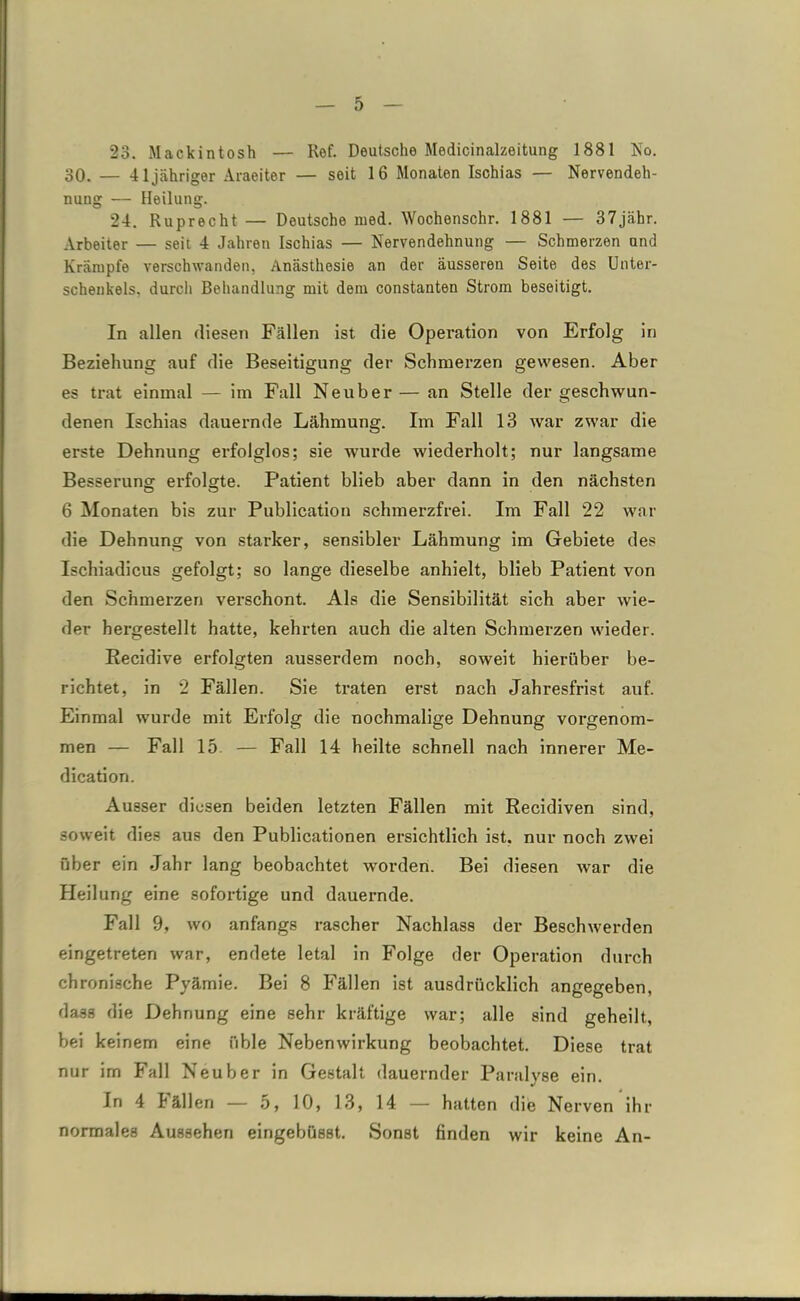 23. Mackintosh — Ref. Deutsche Medicinalzeitung 1881 Ko. 30. — 41 jähriger Araeiter — seit 16 Monaten Ischias — Nervendeh- nung — Heilung. 24. Ruprecht — Deutsche med. Wochenschr. 1881 — 37jähr. Arbeiter — seit 4 Jahren Ischias — Nervendehnung — Schmerzen und Krämpfe verschwanden, Anästhesie an der äusseren Seite des Unter- schenkels. durcli Behandlung mit dem constanten Strom beseitigt. In allen diesen Fällen ist die Operation von Erfolg in Beziehung auf die Beseitigung der Schmerzen gewesen. Aber es trat einmal — im Fall Neuber— an Stelle der geschwun- denen Ischias dauernde Lähmung. Im Fall 13 war zwar die erste Dehnung erfolglos; sie wurde wiederholt; nur langsame Besserung erfolgte. Patient blieb aber dann in den nächsten 6 Monaten bis zur Publication schmerzfrei. Im Fall 22 war die Dehnung von starker, sensibler Lähmung im Gebiete des Ischiadicus gefolgt; so lange dieselbe anhielt, blieb Patient von den Schmerzen verschont. Als die Sensibilität sich aber wie- der hergestellt hatte, kehrten auch die alten Schmerzen wieder. Recidive erfolgten ausserdem noch, soweit hierüber be- richtet, in 2 Fällen. Sie traten erst nach Jahresfrist auf. Einmal wurde mit Erfolg die nochmalige Dehnung vorgenom- men — Fall 15. — Fall 14 heilte schnell nach innerer Me- diation. Ausser diesen beiden letzten Fällen mit Recidiven sind, soweit dies aus den Publicationen ersichtlich ist, nur noch zwei über ein Jahr lang beobachtet worden. Bei diesen war die Heilung eine sofortige und dauernde. Fall 9, wo anfangs rascher Nachlass der Beschwerden eingetreten war, endete letal in Folge der Operation durch chronische Pyämie. Bei 8 Fällen ist ausdrücklich angegeben, dass die Dehnung eine sehr kräftige war; alle sind geheilt, bei keinem eine üble Nebenwirkung beobachtet. Diese trat nur im Fall Neuber in Gestalt dauernder Paralyse ein. In 4 I allen — o, 10, 13, 14 — hatten die Nerven ihr normales Aussehen eingebüsst. Sonst finden wir keine An-