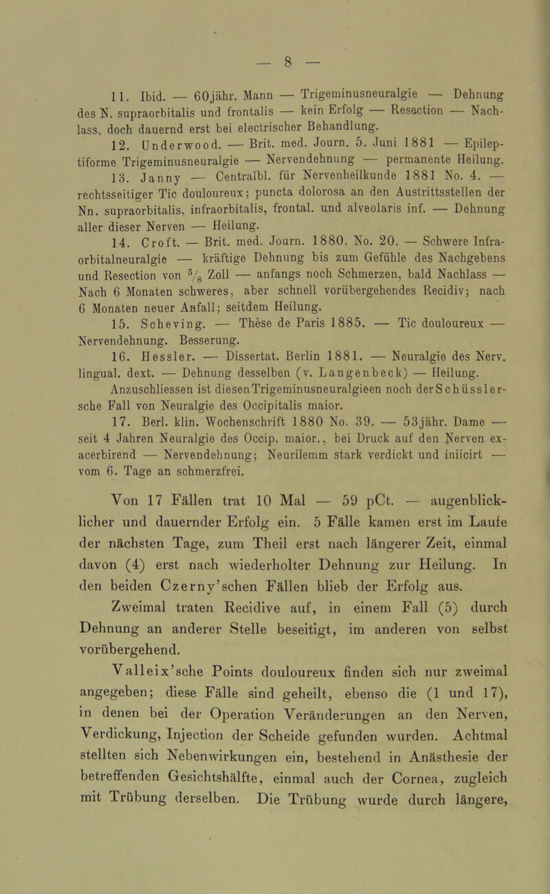 11. Ibid. — GOjähr. Mann — Trigeminusneuralgie — Dehnung des N. supraorhitalis und frontalis — kein Erfolg — Resection — Nach- lass, doch dauernd erst bei electrischer Behandlung. 12. Underwood. — Brit. med. Journ. 5. Juni 1881 — Epilep- tiforme Trigeminusneuralgie — Nervendehnung — permanente Heilung. 18. Janny — Centralbl. für Nervenheilkunde 1881 No. 4. — rechtsseitiger Tic douloureux; puncta dolorosa an den Austrittsstellen der Nn. supraorhitalis, infraorbitalis, frontal, und alveolaris inf. — Dehnung aller dieser Nerven — Heilung. 14. Croft. — Brit. med. Journ. 1880. No. 20. — Schwere Infra- orbitalneuralgie — kräftige Dehnung bis zum Gefühle des Nachgebens und Resection von % Zoll — anfangs noch Schmerzen, bald Nachlass — Nach 6 Monaten schweres, aber schnell vorübergehendes Recidiv; nach 6 Monaten neuer Anfall; seitdem Heilung. 15. Scheving. — These de Paris 1885. — Tic douloureux — Nervendehnung. Besserung. 16. Hessler. — Dissertat. Berlin 1881. — Neuralgie des Nerv, lingual, dext. — Dehnung desselben (v. Langenbeck) — Heilung. Anzuschliessen ist diesenTrigeminusneuralgieen noch derSchüssler- sche Fall von Neuralgie des Occipitalis maior. 17. Berl. klin. Wochenschrift 1880 No. 39. — 53jähr. Dame — seit 4 Jahren Neuralgie des Occip. maior., bei Druck auf den Nerven ex- acerbirend — Nervendehnung; Neurilemm stark verdickt und iniicirt — vom 6. Tage an schmerzfrei. Von 17 Fällen trat 10 Mal — 59 pCt. — augenblick- licher und dauernder Erfolg ein. 5 Fälle kamen erst im Laufe der nächsten Tage, zum Theil erst nach längerer Zeit, einmal davon (4) erst nach wiederholter Dehnung zur Heilung. In den beiden Czerny’schen Fällen blieb der Erfolg aus. Zweimal traten Recidive auf, in einem Fall (5) durch Dehnung an anderer Stelle beseitigt, im anderen von selbst vorübergehend. Valleix’sche Points douloureux finden sich nur zweimal angegeben; diese Fälle sind geheilt, ebenso die (1 und 17), in denen bei der Operation Veränderungen an den Nerven, Verdickung, Injection der Scheide gefunden wurden. Achtmal stellten sich Nebenwirkungen ein, bestehend in Anästhesie der betreffenden Gesichtshälfte, einmal auch der Cornea, zugleich mit Trübung derselben. Die Trübung wurde durch längere,