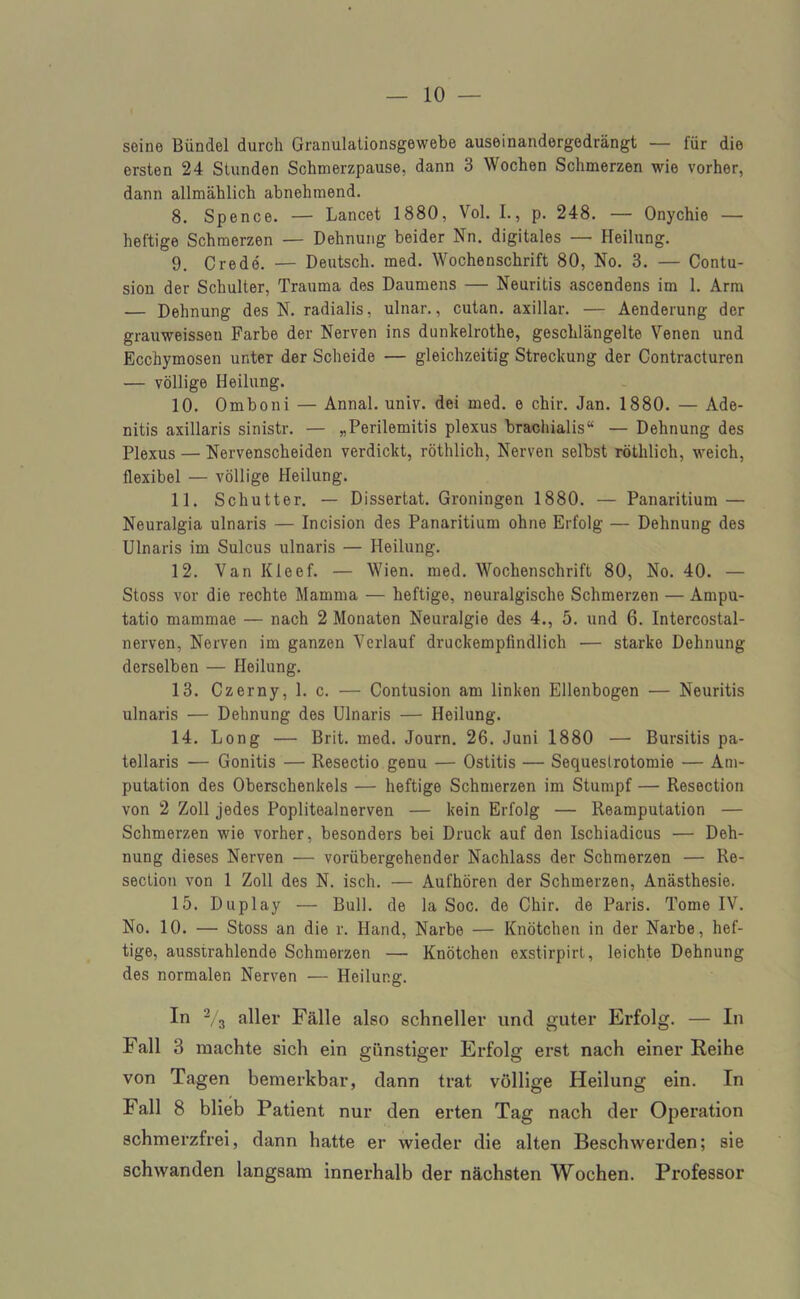seine Bündel durch Granulationsgewebe auseinandergedrängt — für die ersten 24 Stunden Schmerzpause, dann 3 Wochen Schmerzen wie vorher, dann allmählich abnehmend. 8. Spence. — Lancet 1880, Vol. I., p. 248. — Onychie — heftige Schmerzen — Dehnung beider Nn. digitales — Heilung. 9. Crede. — Deutsch, med. Wochenschrift 80, No. 3. — Contu- sion der Schulter, Trauma des Daumens — Neuritis ascendens im 1. Arm — Dehnung des N. radialis, ulnar., cutan. axillar. — Aenderung der grauweissen Farbe der Nerven ins dunkelrothe, geschlängelte Venen und Ecchymosen unter der Scheide — gleichzeitig Streckung der Contracturen — völlige Heilung. 10. Omboni — Annal. univ. dei med. e chir. Jan. 1880. — Ade- nitis axillaris sinistr. — „Perilemitis plexus brachialis“ — Dehnung des Plexus — Nervenscheiden verdickt, röthlich, Nerven selbst röthlich, weich, flexibel — völlige Heilung. 11. Schütter. — Dissertat. Groningen 1880. — Panaritium — Neuralgia ulnaris — Incision des Panaritium ohne Erfolg — Dehnung des Ulnaris im Sulcus ulnaris — Heilung. 12. Van Kleef. — Wien. med. Wochenschrift 80, No. 40. — Stoss vor die rechte Mamma — heftige, neuralgische Schmerzen — Ampu- tatio mammae — nach 2 Monaten Neuralgie des 4., 5. und 6. Intercostal- nerven, Nerven im ganzen Verlauf druckempfindlich — starke Dehnung derselben — Heilung. 13. Czerny, 1. c. — Contusion am linken Ellenbogen — Neuritis ulnaris — Dehnung des Ulnaris — Heilung. 14. Long — Brit. med. Journ. 26. Juni 1880 — Bursitis pa- tellaris — Gonitis — Resectio genu — Ostitis — Sequestrotomie — Am- putation des Oberschenkels — heftige Schmerzen im Stumpf — Resection von 2 Zoll jedes Poplitealnerven — kein Erfolg — Reamputation — Schmerzen wie vorher, besonders bei Druck auf den Ischiadicus — Deh- nung dieses Nerven — vorübergehender Nachlass der Schmerzen — Re- section von 1 Zoll des N. isch. — Aufhören der Schmerzen, Anästhesie. 15. Duplay — Bull, de la Soc. de Chir. de Paris. Tome IV. No. 10. — Stoss an die r. Hand, Narbe — Knötchen in der Narbe, hef- tige, ausstrahlende Schmerzen — Knötchen exstirpirt, leichte Dehnung des normalen Nerven — Heilung. In 2/3 aller Fälle also schneller und guter Erfolg. — In Fall 3 machte sich ein günstiger Erfolg erst nach einer Reihe von Tagen bemerkbar, dann trat völlige Heilung ein. In Fall 8 blieb Patient nur den erten Tag nach der Operation schmerzfrei, dann hatte er wieder die alten Beschwerden; sie schwanden langsam innerhalb der nächsten Wochen. Professor
