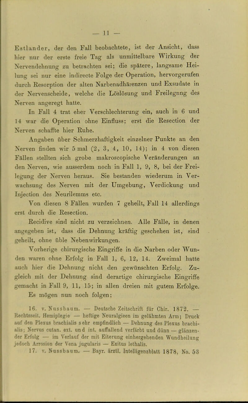 Estländer, der den Fall beobachtete, ist der Ansicht, dass hier nur der erste freie Tag als unmittelbare Wirkung der Nervendehnung zu betrachten sei; die spätere, langsame Hei- lung sei nur eine indirecte Folge der Operation, hervorgerufen durch Resorption der alten Narbenadhärenzen und Exsudate in der Nervenscheide, welche die Löslösung und Freilegnng des Nerven angeregt hatte. In Fall 4 trat eher Verschlechterung ein, auch in 6 und 14 war die Operation ohne Einfluss; erst die Resection der Nerven schaffte hier Ruhe. Angaben über Schmerzhaftigkeit einzelner Punkte an den Nerven finden wir 5 mal (2, 3, 4, 10, 14); in 4 von diesen Fällen stellten sich grobe makroscopische Veränderungen an den Nerven, wie ausserdem noch in Fall 1, 9, 8, bei der Frei- legung der Nerven heraus. Sie bestanden wiederum in Ver- wachsung des Nerven mit der Umgebung, Verdickung und Injection des Neurilemms etc. Von diesen 8 Fällen wurden 7 geheilt, Fall 14 allerdings erst durch die Resection. Recidive sind nicht zu verzeichnen. Alle Fälle, in denen angegeben ist, dass die Dehnung kräftig geschehen ist, sind geheilt, ohne üble Nebenwirkungen. Vorherige chirurgische Eingriffe in die Narben oder Wun- den waren ohne Erfolg in Fall 1, 6, 12, 14. Zweimal hatte auch hier die Dehnung nicht den gewünschten Erfolg. Zu- gleich mit der Dehnung sind derartige chirurgische Eingriffe gemacht in Fall 9, 11, 15; in allen dreien mit gutem Erfolge. Es mögen nun noch folgen; 16. v. Nnssbaum. — Deutsche Zeitschrift für Chir. 1872. — Rechtsseit. Hemiplegie — heftige Neuralgieen im gelähmten Arm; Druck auf den Plexus brachialis sehr empfindlich — Dehnung des Plexus brachi- alis; Nervus cutan. ext. und int. auffallend verfärbt und dünn — glänzen- der Erfolg — im Verlauf der mit Eiterung oinhergehenden Wundheilung jedoch Arrosion der Vena jugularis — Exitus lethalis. 17. v. Nussbaum. — Bayr. ärztl. Intelligenzblatt 1878, No. 53
