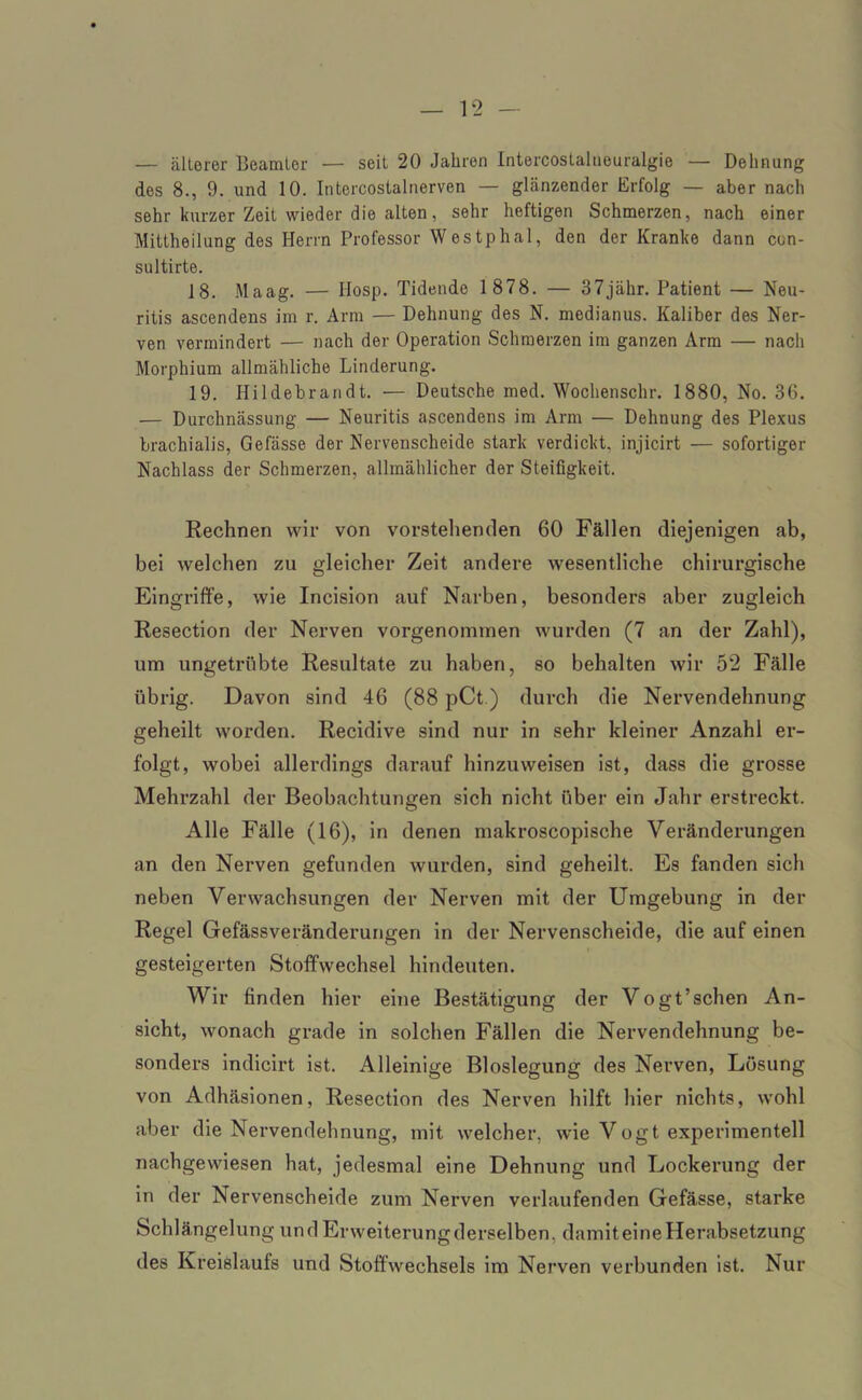 — älterer Beamter — seit 20 Jahren Intercostalueuralgie — Dehnung des 8., 9. und 10. Intercostalnerven — glänzender Erfolg — aber nach sehr kurzer Zeit wieder die alten, sehr heftigen Schmerzen, nach einer Mittheilung des Herrn Professor Westphal, den der Kranke dann con- sultirte. 18. Maag. — IIosp. Tidende 1 878. — 37jähr. Patient — Neu- ritis ascendens im r. Arm — Dehnung des N. medianus. Kaliber des Ner- ven vermindert — nach der Operation Schmerzen im ganzen Arm — nach Morphium allmähliche Linderung. 19. Hildebrandt. — Deutsche med. Wochenschr. 1880, No. 36. — Durchnässung — Neuritis ascendens im Arm — Dehnung des Plexus brachialis, Gefässe der Nervenscheide stark verdickt, injicirt — sofortiger Nachlass der Schmerzen, allmählicher der Steifigkeit. Rechnen wir von vorstehenden 60 Fällen diejenigen ab, bei welchen zu gleicher Zeit andere wesentliche chirurgische Eingriffe, wie Incision auf Narben, besonders aber zugleich Resection der Nerven vorgenommen wurden (7 an der Zahl), um ungetrübte Resultate zu haben, so behalten wir 52 Fälle übrig. Davon sind 46 (88 pCt) durch die Nervendehnung geheilt worden. Recidive sind nur in sehr kleiner Anzahl er- folgt, wobei allerdings darauf hinzuweisen ist, dass die grosse Mehrzahl der Beobachtungen sich nicht über ein Jahr erstreckt. Alle Fälle (16), in denen makroscopische Veränderungen an den Nerven gefunden wurden, sind geheilt. Es fanden sich neben Verwachsungen der Nerven mit der Umgebung in der Regel Gefässveränderurigen in der Nervenscheide, die auf einen gesteigerten Stoffwechsel hindeuten. Wir finden hier eine Bestätigung der Vogt’schen An- sicht, wonach grade in solchen Fällen die Nervendehnung be- sonders indicirt ist. Alleinige Bloslegung des Nerven, Losung von Adhäsionen, Resection des Nerven hilft hier nichts, wohl aber die Nervendehnung, mit welcher, wie Vogt experimentell nachgewiesen hat, jedesmal eine Dehnung und Lockerung der in der Nervenscheide zum Nerven verlaufenden Gefässe, starke Schlängelung und Erweiterung derselben, damit eine Herabsetzung des Kreislaufs und Stoffwechsels im Nerven verbunden ist. Nur