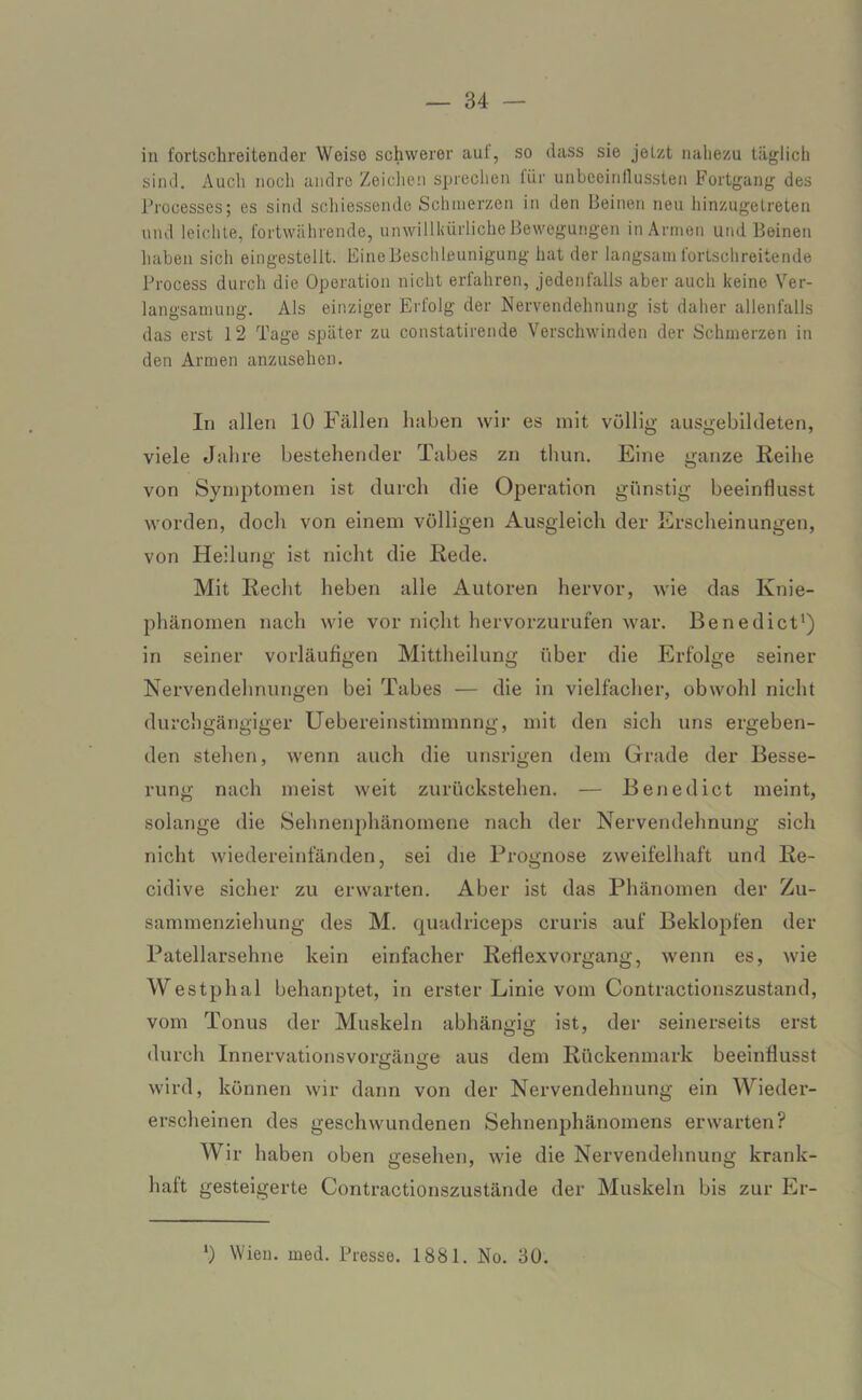 in fortschreitender Weise schwerer auf, so dass sie jetzt nahezu täglich sind. Auch noch andre Zeichen sprechen für unbeeinflussten Fortgang des Processes; es sind schiessende Schmerzen in den Beinen neu hinzugetreten und leichte, fortwährende, unwillkürliche Bewegungen in Armen und Beinen haben sich eingestellt. Eine Beschleunigung hat der langsam fortschreitende Process durch die Operation nicht erfahren, jedenfalls aber auch keine Ver- langsamung. Als einziger Erfolg der Nervendehnung ist daher allenfalls das erst 12 Tage später zu constatirende Verschwinden der Schmerzen in den Armen anzusehen. In allen 10 Fällen haben wir es mit völlig ausgebildeten, viele Jahre bestehender Tabes zn thun. Eine ganze Reihe von Symptomen ist durch die Operation günstig beeinflusst worden, doch von einem völligen Ausgleich der Erscheinungen, von Heilung ist nicht die Rede. Mit Recht heben alle Autoren hervor, wie das Ivnie- phänomen nach wie vor nicht hervorzurufen war. Benedict1) in seiner vorläufigen Mittheilung über die Erfolge seiner Nervendehnungen bei Tabes — die in vielfacher, obwohl nicht durchgängiger Uebereinstimmnng, mit den sich uns ergeben- den stehen, wenn auch die unsrigen dem Grade der Besse- rung nach meist weit zurückstehen. — Benedict meint, solange die Sehnenphänomene nach der Nervendehnung sich nicht wiedereinfänden, sei die Prognose zweifelhaft und Re- cidive sicher zu erwarten. Aber ist das Phänomen der Zu- sammenziehung des M. quadriceps cruris auf Beklopfen der Patellarsehne kein einfacher Refiexvorgang, wenn es, wie Westphal behanptet, in erster Linie vom Contractionszustand, vom Tonus der Muskeln abhängig ist, der seinerseits erst durch Innervationsvorgänge aus dem Rückenmark beeinflusst wird, können wir dann von der Nervendehnung ein Wieder- erscheinen des geschwundenen Sehnenphänomens erwarten? Wir haben oben gesehen, wie die Nervendehnung krank- haft gesteigerte Contractionszustände der Muskeln bis zur Er- *) Wien. med. Presse. 1881. No. 30.