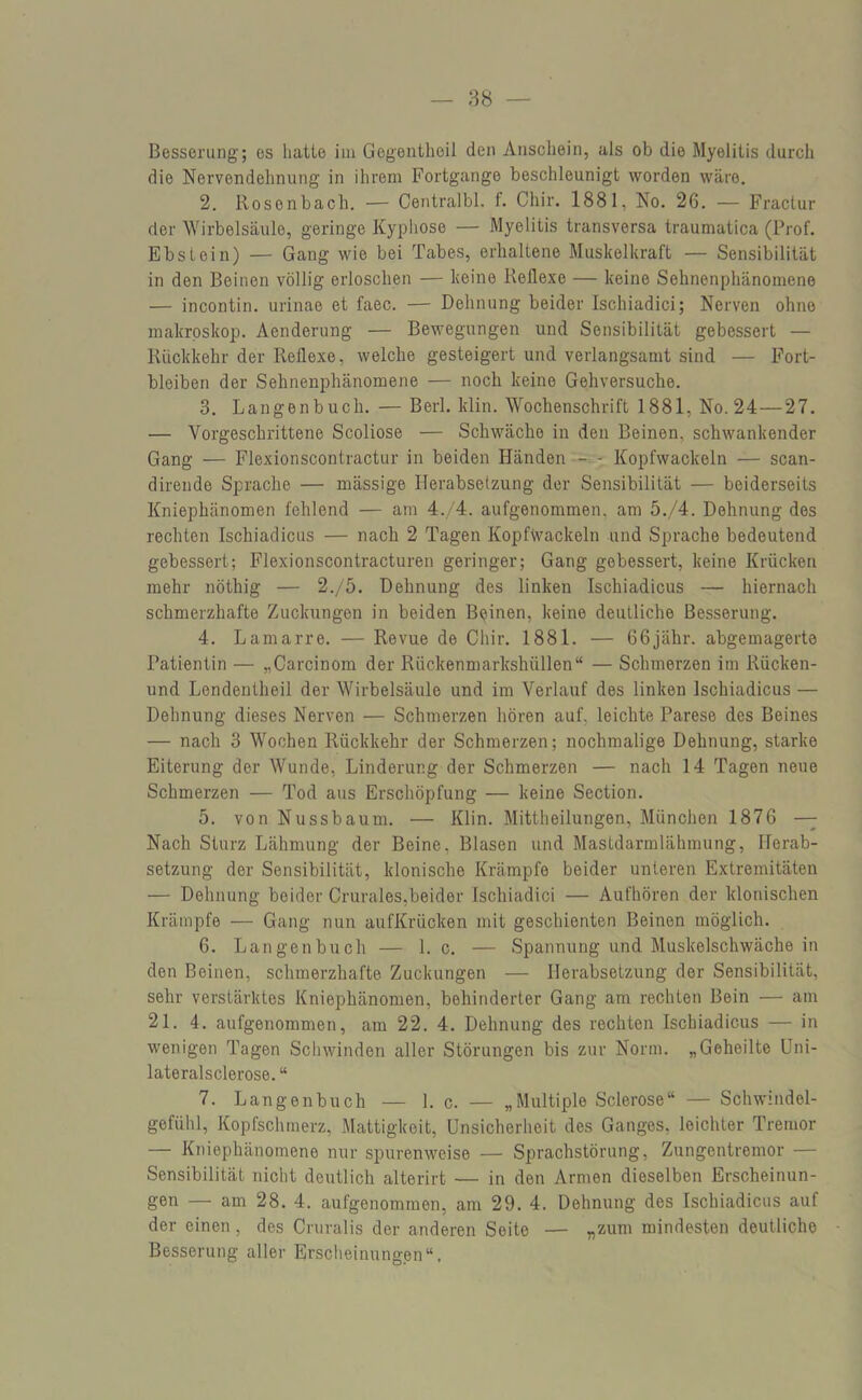 Besserung; es hatte im Gegentheil den Anschein, als ob die Myelitis durch die Nervendehnung in ihrem Fortgange beschleunigt worden wäre. 2. Rosenbach. — Centralbl. f. Chir. 1881, No. 26. — Fractur der Wirbelsäule, geringe Kyphose — Myelitis transversa traumatica (Prof. Ebstein) — Gang wie bei Tabes, erhaltene Muskelkraft — Sensibilität in den Beinen völlig erloschen — keine Reflexe — keine Sehnenphänomene — incontin. urinae et faec. — Dehnung beider Ischiadici; Nerven ohne makroskop. Aenderung — Bewegungen und Sensibilität gebessert — Rückkehr der Reflexe, welche gesteigert und verlangsamt sind — Fort- bleiben der Sehnenphänomene — noch keine Gehversuche. 3. Langenbuch. — Berl. klin. Wochenschrift 1881, No. 24—27. — Vorgeschrittene Scoliose — Schwäche in den Beinen, schwankender Gang — Flexionscontractur in beiden Händen - - Kopfwackeln — scan- dirende Sprache — mässige Herabsetzung der Sensibilität — beiderseits Kniephänomen fehlend — am 4./4. aufgenommen, am 5./4. Dehnung des rechten Ischiadicus — nach 2 Tagen Kopfwackeln und Sprache bedeutend gebessert; Flexionscontracturen geringer; Gang gebessert, keine Krücken mehr nöthig — 2./5. Dehnung des linken Ischiadicus — hiernach schmerzhafte Zuckungen in beiden Beinen, keine deutliche Besserung. 4. Lamarre. — Revue de Chir. 1881. — 66jähr. abgemagerte Patientin — „Carcinom der Rückenmarkshüllen“ — Schmerzen im Rücken- und Lendentheil der Wirbelsäule und im Verlauf des linken Ischiadicus — Dehnung dieses Nerven — Schmerzen hören auf, leichte Parese des Beines — nach 3 Wochen Rückkehr der Schmerzen; nochmalige Dehnung, starke Eiterung der Wunde, Linderung der Schmerzen — nach 14 Tagen neue Schmerzen — Tod aus Erschöpfung — keine Section. 5. von Nussbaum. — Klin. Mittheilungen, München 1876 — Nach Sturz Lähmung der Beine, Blasen und Mastdarmlähmung, Herab- setzung der Sensibilität, klonische Krämpfe beider unteren Extremitäten — Dehnung beider Crurales,beider Ischiadici — Aufhören der klonischen Krämpfe — Gang nun aufKrücken mit geschienten Beinen möglich. 6. Langenbuch — 1. c. — Spannung und Muskelschwäche in den Beinen, schmerzhafte Zuckungen — Herabsetzung der Sensibilität, sehr verstärktes Kniephänomen, behinderter Gang am rechten Bein — am 21. 4. aufgenommen, am 22. 4. Dehnung des rechten Ischiadicus — in wenigen Tagen Schwinden aller Störungen bis zur Norm. „Geheilte Uni- lateralsclerose.“ 7. Langenbuch — 1. c. — „Multiple Sclerose“ — Schwindel- gefühl, Kopfschmerz, Mattigkeit, Unsicherheit des Ganges, leichter Tremor — Kniephänomene nur spurenweise — Sprachstörung, Zungentremor — Sensibilität nicht deutlich alterirt — in den Armen dieselben Erscheinun- gen — am 28. 4. aufgenommen, am 29. 4. Dehnung des Ischiadicus auf der einen, des Cruralis der anderen Seite — „zum mindesten deutliche Besserung aller Erscheinungen“.