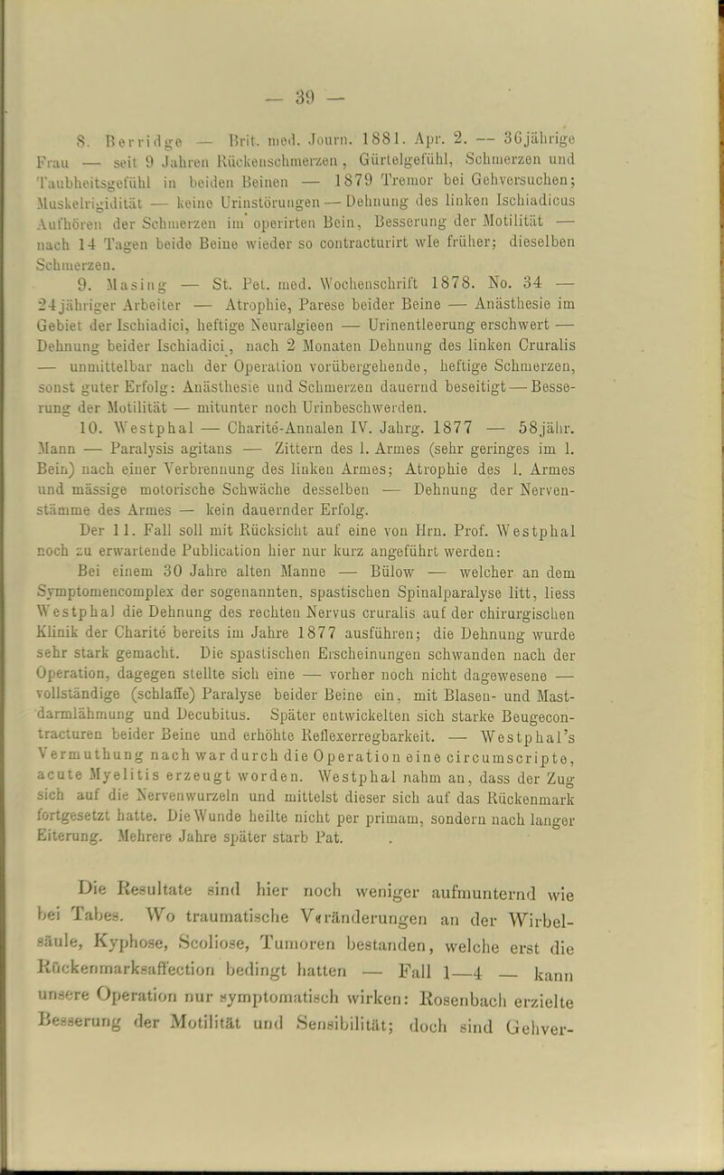 8. Rer Holge — Brit. mod. Jour'n. 1881. Apr. 2. — 36 jährige Frau — seit 9 Jahren Rückenschmerzen, Gürtelgefühl, Schmerzen und Taubheitsgefühl in beiden Beinen — 1879 Tremor bei Gehversuchen; Muskelrigidität — keine Urinstörungen — Dehnung des linken Ischiadicus Aufhören der Schmerzen im operirten Bein, Besserung der Motilität — nach 14 Tagen beide Beine wieder so contracturirt wie früher; dieselben Schmerzen. 9. Masing — St. Bei. mod. Wochenschrift 1878. No. 34 — 24jähriger Arbeiter — Atrophie, Parese beider Beine — Anästhesie im Gebiet der Iscliiadici, heftige Neuralgieen — Urinentleerung erschwert — Dehnung beider Ischiadici, nach 2 Monaten Dehnung des linken Cruralis — unmittelbar nach der Operation vorübergehende, heftige Schmerzen, sonst guter Erfolg: Anästhesie und Schmerzen dauernd beseitigt—Besse- rung der Motilität — mitunter noch Urinbeschwerden. 10. Westphal — Charite-Annalen IV. Jahrg. 1877 — 58jälir. Mann — Paralysis agitans -— Zittern des 1. Armes (sehr geringes im 1. Bein) nach einer Verbrennung des linloeu Armes; Atrophie des 1. Armes und massige motorische Schwäche desselben — Dehnung der Nerven- stämme des Armes — kein dauernder Erfolg. Der 11. Fall soll mit Rücksicht auf eine von Iirn. Prof. Westphal noch zu erwartende Publication hier nur kurz angeführt werden: Bei einem 30 Jahre alten Manne — Bülow — welcher an dem Symptomencomplex der sogenannten, spastischen Spinalparalyse litt, liess Westphal die Dehnung des rechten Nervus cruralis auf der chirurgischen Klinik der Charite bereits im Jahre 1877 ausführen; die Dehnung wurde sehr stark gemacht. Die spastischen Erscheinungen schwanden nach der Operation, dagegen stellte sich eine — vorher noch nicht dagewesene — vollständige (schlaffe) Paralyse beider Beine ein, mit Blasen- und Mast- darmlähmung und Decubitus. Später entwickelten sich starke Beugecon- tracturen beider Beine und erhöhte Reflexerregbarkeit. — Westpkal’s Vermuthung nach war durch die Operation eine circumscripte, acute Myelitis erzeugt worden. Westphad nahm an, dass der Zug sich auf die Nervenwurzeln und mittelst dieser sich auf das Rückenmark lortgesetzt hatte. Die Wunde heilte nicht per primarn, sondern nach langer Eiterung. Mehrere Jahre später starb Pat. Die Resultate sind hier noch weniger aufmunternd wie bei Tabes. Wo traumatische Veränderungen an der Wirbel- säule, Kyphose, Scoliose, Tumoren bestanden, welche erst die ROckenmarksaffection bedingt hatten — Fall 1 4 kann unsere Operation nur symptomatisch wirken: Rosenbach erzielte Besserung der Motilität und Sensibilität; doch sind Gehver-