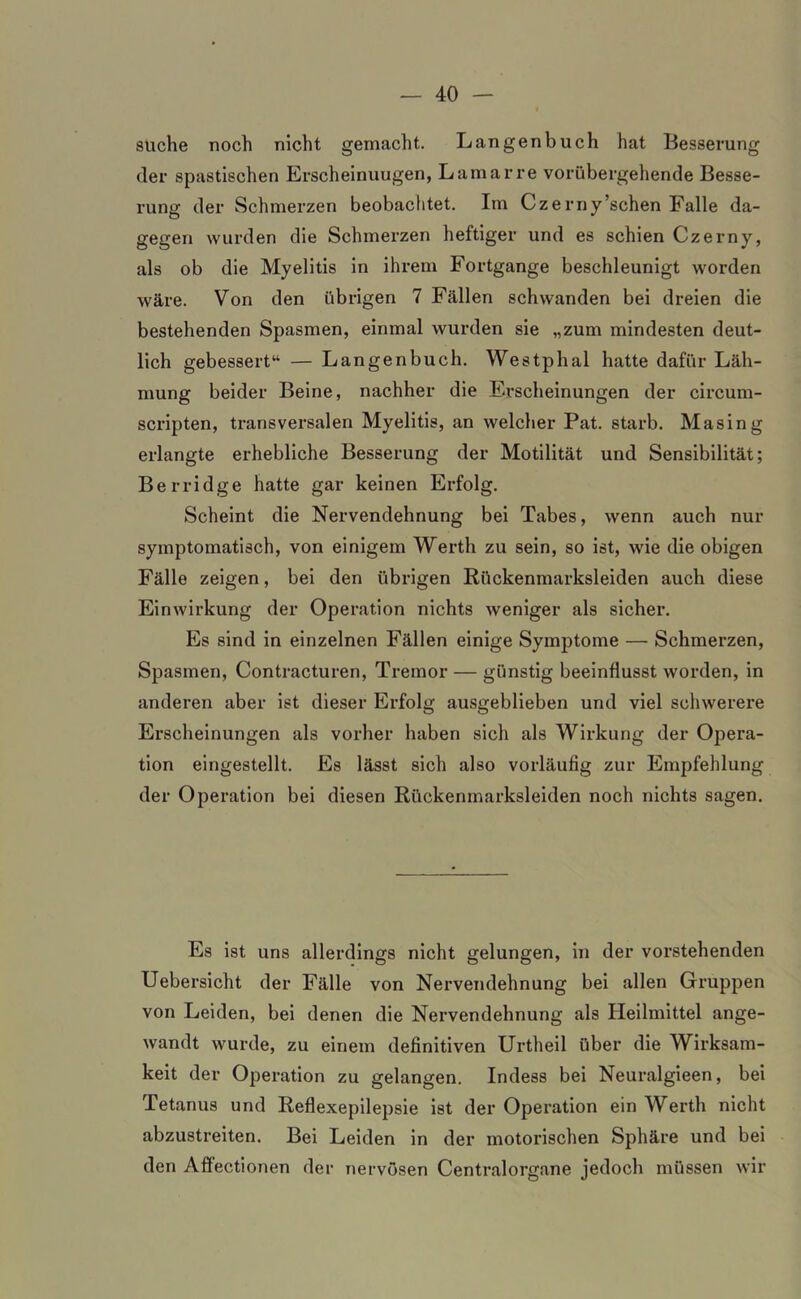suche noch nicht gemacht. Langenbuch hat Besserung der spastischen Erscheinuugen, Lamarre vorübergehende Besse- rung der Schmerzen beobachtet. Im Czerny’schen Falle da- gegen wurden die Schmerzen heftiger und es schien Czerny, als ob die Myelitis in ihrem Fortgange beschleunigt worden wäre. Von den übrigen 7 Fällen schwanden bei dreien die bestehenden Spasmen, einmal wurden sie „zum mindesten deut- lich gebessert“ — Langen buch. Westplial hatte dafür Läh- mung beider Beine, nachher die Erscheinungen der circum- scripten, transversalen Myelitis, an welcher Pat. starb. Masing erlangte erhebliche Besserung der Motilität und Sensibilität; Berridge hatte gar keinen Erfolg. Scheint die Nervendehnung bei Tabes, wenn auch nur symptomatisch, von einigem Werth zu sein, so ist, wie die obigen Fälle zeigen, bei den übrigen Rückenmarksleiden auch diese Einwirkung der Operation nichts weniger als sicher. Es sind in einzelnen Fällen einige Symptome — Schmerzen, Spasmen, Contracturen, Tremor — günstig beeinflusst worden, in anderen aber ist dieser Erfolg ausgeblieben und viel schwerere Erscheinungen als vorher haben sich als Wirkung der Opera- tion eingestellt. Es lässt sich also vorläufig zur Empfehlung der Operation bei diesen Rückenmarksleiden noch nichts sagen. Es ist uns allerdings nicht gelungen, in der vorstehenden Uebersicht der Fälle von Nervendehnung bei allen Gruppen von Leiden, bei denen die Nervendehnung als Heilmittel ange- wandt wurde, zu einem definitiven Urtheil über die Wirksam- keit der Operation zu gelangen. Indess bei Neuralgieen, bei Tetanus und Reflexepilepsie ist der Operation ein Werth nicht abzustreiten. Bei Leiden in der motorischen Sphäre und bei den Affectionen der nervösen Centralorgane jedoch müssen wir