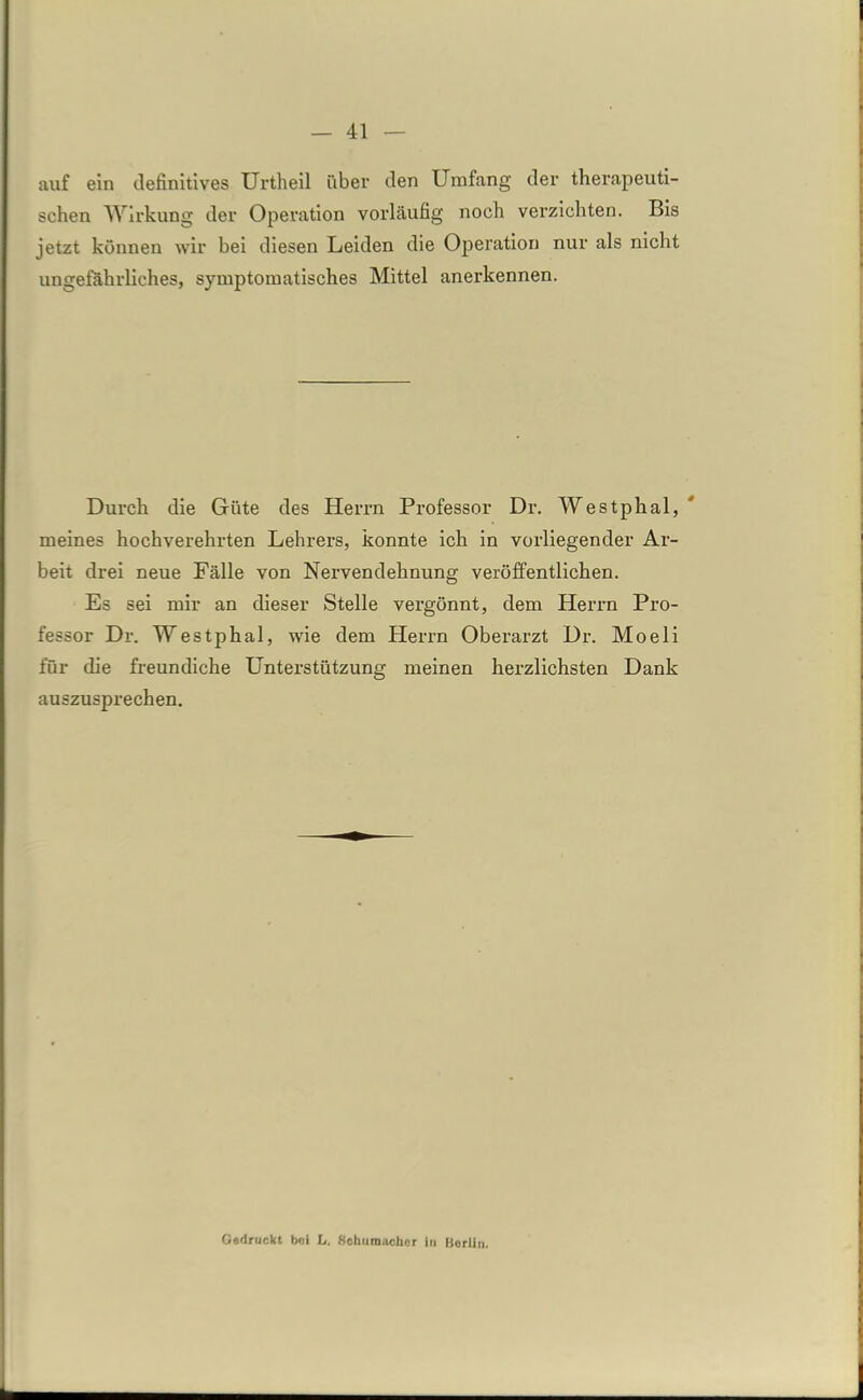 auf ein definitives Urtheil über den Umfang der therapeuti- schen Wirkung der Operation vorläufig noch verzichten. Bis jetzt können wir hei diesen Leiden die Operation nur als nicht ungefährliches, symptomatisches Mittel anerkennen. Durch die Güte des Herrn Professor Dr. Westphal, meines hochverehrten Lehrers, konnte ich in vorliegender Ar- beit drei neue Fälle von Nervendehnung veröffentlichen. Es sei mir an dieser Stelle vergönnt, dem Herrn Pro- fessor Dr. Westphal, wie dem Herrn Oberarzt Dr. Moeli für die freundiche Unterstützung meinen herzlichsten Dank auszusprechen. Gedruckt bei L. Schumacher in Berlin.