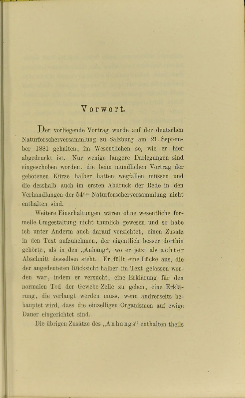 Vorwort. Der vorliegende Vortrag wurde auf der deutschen Naturforscherversammlung zu Salzburg am 21. Septem- ber 1881 gehalten, im Wesentlichen so, wie er hier abgedruckt ist. Nur wenige bängere Darlegungen sind eingeschoben worden, die beim mündlichen Vortrag der gebotenen Kürze halber hatten wegfallen müssen und die desshalb auch im ersten Abdruck der Rede in den Verhandlungen der 54stcn Naturforscherversammlung nicht enthalten sind. Weitere Einschaltungen wären ohne wesentliche for- melle Umgestaltung nicht thunlich gewesen und so habe ich unter Anderm auch darauf verzichtet, einen Zusatz in den Text aufzunehmen, der eigentlich besser dorthin gehörte, als in den „Anhang“, wo er jetzt als achter Abschnitt desselben steht. Er füllt eine Lücke aus, die der angedeuteten Rücksicht halber im Text gelassen wor- den war, indem er versucht, eine Erklärung für den normalen Tod der Gewebe-Zelle zu geben, eine Erklä- rung, die verlangt werden muss, wenn andrerseits be- hauptet wird, dass die einzelligen Organismen auf ewige Dauer eingerichtet sind. Die übrigen Zusätze des „Anhangs“ enthalten thcils