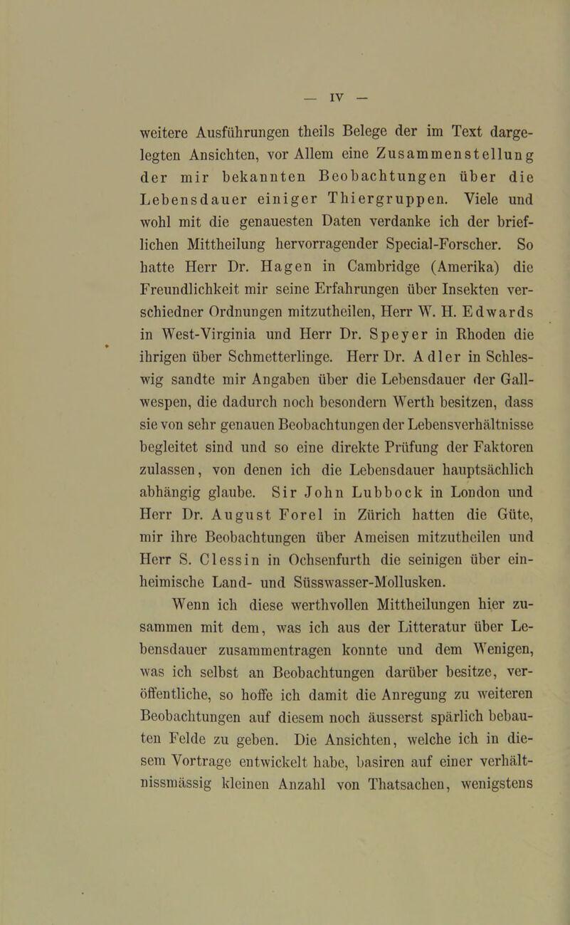 weitere Ausführungen theils Belege der im Text darge- legten Ansichten, vor Allem eine Zusammenstellung der mir bekannten Beobachtungen über die Lebensdauer einiger Thiergruppen. Viele und wohl mit die genauesten Daten verdanke ich der brief- lichen Mittheilung hervorragender Special-Forscher. So hatte Herr Dr. Hagen in Cambridge (Amerika) die Freundlichkeit mir seine Erfahrungen über Insekten ver- schiedner Ordnungen mitzutheilen, Herr W. H. Edwards in West-Virginia und Herr Dr. Speyer in Rhoden die ihrigen über Schmetterlinge. Herr Dr. Adler in Schles- wig sandte mir Angaben über die Lebensdauer der Gall- wespen, die dadurch noch besondern Werth besitzen, dass sie von sehr genauen Beobachtungen der Lebens Verhältnisse begleitet sind und so eine direkte Prüfung der Faktoren zulassen, von denen ich die Lebensdauer hauptsächlich abhängig glaube. Sir John Lubbock in London und Herr Dr. August Forel in Zürich hatten die Güte, mir ihre Beobachtungen über Ameisen mitzutheilen und Herr S. Clessin in Ochsenfurth die seinigen über ein- heimische Land- und Süsswasser-Mollusken. Wenn ich diese werthvollen Mittheilungen hier zu- sammen mit dem, was ich aus der Litteratur über Le- bensdauer Zusammentragen konnte und dem Wenigen, was ich selbst an Beobachtungen darüber besitze, ver- öffentliche, so hoffe ich damit die Anregung zu weiteren Beobachtungen auf diesem noch äusserst spärlich bebau- ten Felde zu geben. Die Ansichten, welche ich in die- sem Vortrage entwickelt habe, basiren auf einer verhält- nissmässig kleinen Anzahl von Thatsachen, wenigstens