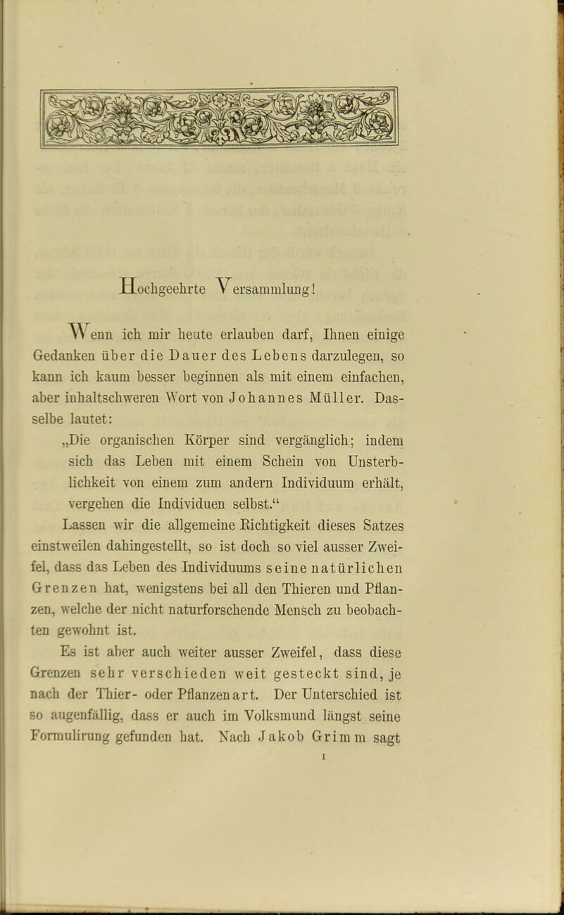 Hochgeehrte Versammlung! w enn ich mir heute erlauben darf, Ihueu eiuige Gedanken über die Dauer des Lebens darzulegen, so kann ich kaum besser beginnen als mit einem einfachen, aber inhaltschweren Wort von Johannes Müller. Das- selbe lautet: „Die organischen Körper sind vergänglich; indem sich das Leben mit einem Schein von Unsterb- lichkeit von einem zum andern Individuum erhält, vergehen die Individuen selbst.“ Lassen wir die allgemeine Richtigkeit dieses Satzes einstweilen dahingestellt, so ist doch so viel ausser Zwei- fel, dass das Leben des Individuums seine natürlichen Grenzen hat, wenigstens bei all den Thieren und Pflan- zen, welche der nicht naturforschende Mensch zu beobach- ten gewohnt ist. Es ist aber auch weiter ausser Zweifel, dass diese Grenzen sehr verschieden weit gesteckt sind, je nach der Thier- oder Pflanzenart. Der Unterschied ist so augenfällig, dass er auch im Volksmund längst seine Formulirung gefunden hat. Nach Jakob Grimm sagt