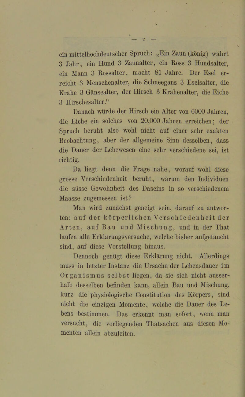 ein mittelhochdeutscher Spruch: „Ein Zaun (könig) währt 3 Jahr, ein Hund 3 Zaunalter, ein Ross 3 Hundsalter, ein Mann 3 Rossalter, macht 81 Jahre. Der Esel er- reicht 3 Menschenalter, die Schneegans 3 Eselsalter, die Krähe 3 Gänsealter, der Hirsch 3 Krähenalter, die Eiche 3 Hirschesalter.“ Danach würde der Hirsch ein Alter von 6000 Jahren, die Eiche ein solches von 20,000 Jahren erreichen; der Spruch beruht also wohl nicht auf einer sehr exakten Beobachtung, aber der allgemeine Sinn desselben, dass die Dauer der Lebewesen eine sehr verschiedene sei, ist richtig. Da liegt denn die Frage nahe, worauf wohl diese grosse Verschiedenheit beruht, warum den Individuen die süsse Gewohnheit des Daseins in so verschiedenem Maasse zugemessen ist? Man wird zunächst geneigt sein, darauf zu antwor- ten: auf der körperlichen Verschiedenheit der Arten, auf Bau und Mischung, und in der That laufen alle Erklärungsversuche, welche bisher aufgetaucht sind, auf diese Vorstellung hinaus. Dennoch genügt diese Erklärung nicht. Allerdings muss in letzter Instanz die Ursache der Lebensdauer im Organismus selbst liegen, da sie sich nicht ausser- halb desselben befinden kann, allein Bau und Mischung, kurz die physiologische Constitution des Körpers, sind nicht die einzigen Momente, welche die Dauer des Le- bens bestimmen. Das erkennt man sofort, wenn man versucht, die vorliegenden Thatsachen aus diesen Mo- menten allein abzuleiten.
