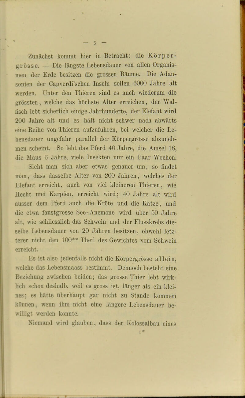 grösse. — Die längste Lebensdauer von allen Organis- men der Erde besitzen die grossen Bäume. Die Adan- sonien der Capverdi’schen Inseln sollen 6000 Jahre alt werden. Unter den Thieren sind es auch wiederum die grössten, welche das höchste Alter erreichen, der Wal- fisch lebt sicherlich einige Jahrhunderte, der Elefant wird 200 Jahre alt und es hält nicht schwer nach abwärts eine Reihe von Thieren aufzuführen, bei welcher die Le- bensdauer ungefähr parallel der Körpergrösse abzuneh- men scheint. So lebt das Pferd 40 Jahre, die Amsel 18, die Maus 6 Jahre, viele Insekten nur ein Paar Wochen. Sieht man sich aber etwas genauer um, so findet man, dass dasselbe Alter von 200 Jahren, welches der Elefant erreicht, auch von viel kleineren Thieren, wie Hecht und Karpfen, erreicht wird; 40 Jahre alt wird ausser dem Pferd auch die Kröte und die Katze, und die etwa faustgrosse See-Anemone wird über 50 Jahre alt, wie schliesslich das Schwein und der Flusskrebs die- selbe Lebensdauer von 20 Jahren besitzen, obwohl letz- terer nicht den 100sten Theil des Gewichtes vom Schwein erreicht. Es ist also jedenfalls nicht die Körpergrösse allein, welche das Lebensmaass bestimmt. Dennoch besteht eine Beziehung zwischen beiden; das grosse Thier lebt wirk- lich schon deshalb, weil es gross ist, länger als ein klei- nes; es hätte überhaupt gar nicht zu Stande kommen können, wenn ihm nicht eine längere Lebensdauer be- willigt werden konnte. Niemand wird glauben, dass der Kolossalbau eines i*
