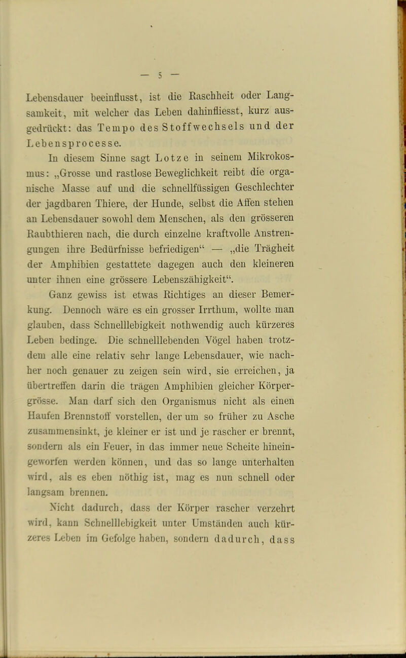Lebensdauer beeinflusst, ist die Raschheit oder Lang- samkeit, mit welcher das Lehen dahinfliesst, kurz aus- gedrückt : das Tempo des Stoffwechsels und der Lebensprocesse. In diesem Sinne sagt L o t z e in seinem Mikrokos- mus : „Grosse und rastlose Beweglichkeit reibt die orga- nische Masse auf und die schnellfiissigen Geschlechter der jagdbaren Thiere, der Hunde, selbst die Affen stehen an Lebensdauer sowohl dem Menschen, als den grösseren Raubthieren nach, die durch einzelne kraftvolle Anstren- gungen ihre Bedürfnisse befriedigen“ — „die Trägheit der Amphibien gestattete dagegen auch den kleineren unter ihnen eine grössere Lebenszähigkeit“. Ganz gewiss ist etwas Richtiges an dieser Bemer- kung. Dennoch wäre es ein grosser Irrthum, wollte man glauben, dass Schnelllebigkeit nothwendig auch kürzeres Leben bedinge. Die schnelllebenden Vögel haben trotz- dem alle eine relativ sehr lange Lebensdauer, wie nach- her noch genauer zu zeigen sein wird, sie erreichen, ja übertreffen darin die trägen Amphibien gleicher Körper- grösse. Man darf sich den Organismus nicht als einen Haufen Brennstoff vorstellen, der um so früher zu Asche zusammensinkt, je kleiner er ist und je rascher er brennt, sondern als ein Feuer, in das immer neue Scheite hinein- geworfen werden können, und das so lange unterhalten wird, als es eben nöthig ist, mag es nun schnell oder langsam brennen. Nicht dadurch, dass der Körper rascher verzehrt wird, kann Schnelllebigkeit unter Umständen auch kür- zeres Leben im Gefolge haben, sondern dadurch, dass