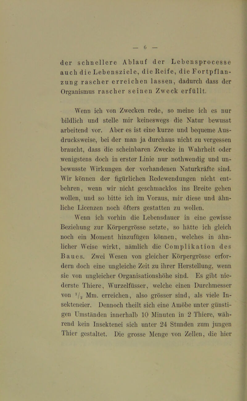 der schnellere Ablauf der Lebensprocesse auch die Lebensziele, die Reife, die Fortpflan- zung rascher erreichen lassen, dadurch dass der Organismus rascher seinen Zweck erfüllt. Wenn ich von Zwecken rede, so meine ich es nur bildlich und stelle mir keineswegs die Natur bewusst arbeitend vor. Aber es ist eine kurze und bequeme Aus- drucksweise, bei der man ja durchaus nicht zu vergessen braucht, dass die scheinbaren Zwecke in Wahrheit oder wenigstens doch in erster Linie nur nothwendig und un- bewusste Wirkungen der vorhandenen Naturkräfte sind. Wir können der figürlichen Redewendungen nicht ent- behren, wenn wir nicht geschmacklos ins Breite gehen wollen, und so bitte ich im Voraus, mir diese und ähn- liche Licenzen noch öfters gestatten zu wollen. Wenn ich vorhin die Lebensdauer in eine gewisse Beziehung zur Körpergrösse setzte, so hätte ich gleich noch ein Moment hinzufügen können, welches in ähn- licher Weise wirkt, nämlich die Complikation des Baues. Zwei Wesen von gleicher Körpergrösse erfor- dern doch eine ungleiche Zeit zu ihrer Herstellung, wenn sie von ungleicher Organisationshöhe sind. Es gibt nie- derste Thiere, Wurzelfüsser, welche einen Durchmesser von 1/2 Mm. erreichen, also grösser sind, als viele In- sekteneier. Dennoch theilt sich eine Amöbe unter günsti- gen Umständen innerhalb 10 Minuten in 2 Thiere, wäh- rend kein Insektenei sich unter 24 Stunden zum jungen Thier gestaltet. Die grosse Menge von Zellen, die hier