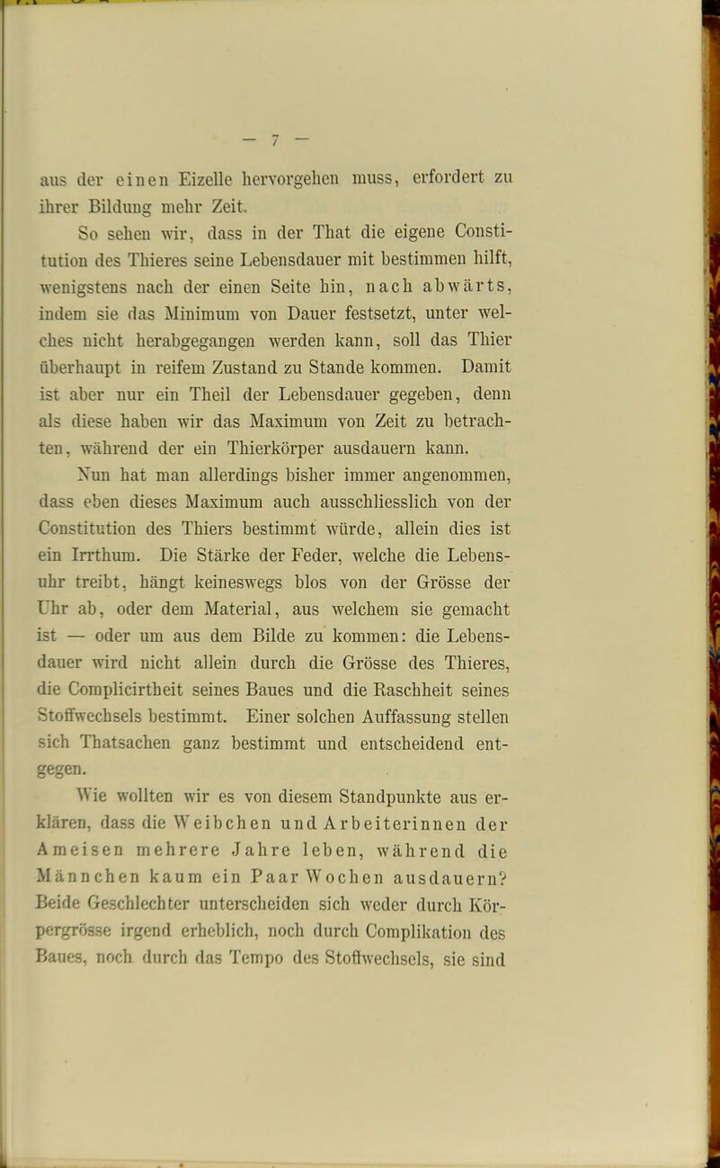 r i » aus der einen Eizelle hervorgehen muss, erfordert zu ihrer Bildung mehr Zeit. So sehen wir, dass in der That die eigene Consti- tution des Thieres seine Lebensdauer mit bestimmen hilft, wenigstens nach der einen Seite hin, nach abwärts, indem sie das Minimum von Dauer festsetzt, unter wel- ches nicht herabgegangen werden kann, soll das Thier überhaupt in reifem Zustand zu Stande kommen. Damit ist aber nur ein Theil der Lebensdauer gegeben, denn als diese haben wir das Maximum von Zeit zu betrach- ten, während der ein Thierkörper ausdauern kann. Nun hat man allerdings bisher immer angenommen, dass eben dieses Maximum auch ausschliesslich von der Constitution des Thiers bestimmt würde, allein dies ist ein Irrthum. Die Stärke der Feder, welche die Lebens- uhr treibt, hängt keineswegs blos von der Grösse der Uhr ab, oder dem Material, aus welchem sie gemacht ist — oder um aus dem Bilde zu kommen: die Lebens- dauer wird nicht allein durch die Grösse des Thieres, die Complicirtheit seines Baues und die Raschheit seines Stoffwechsels bestimmt. Einer solchen Auffassung stellen sich Thatsachen ganz bestimmt und entscheidend ent- gegen. Wie wollten wir es von diesem Standpunkte aus er- klären, dass die Weibchen und Arbeiterinnen der Ameisen mehrere Jahre leben, während die Männchen kaum ein Paar Wochen ausdauern? Beide Geschlechter unterscheiden sich weder durch Kör- pergrösse irgend erheblich, noch durch Complikation des Baues, noch durch das Tempo des Stoffwechsels, sie sind