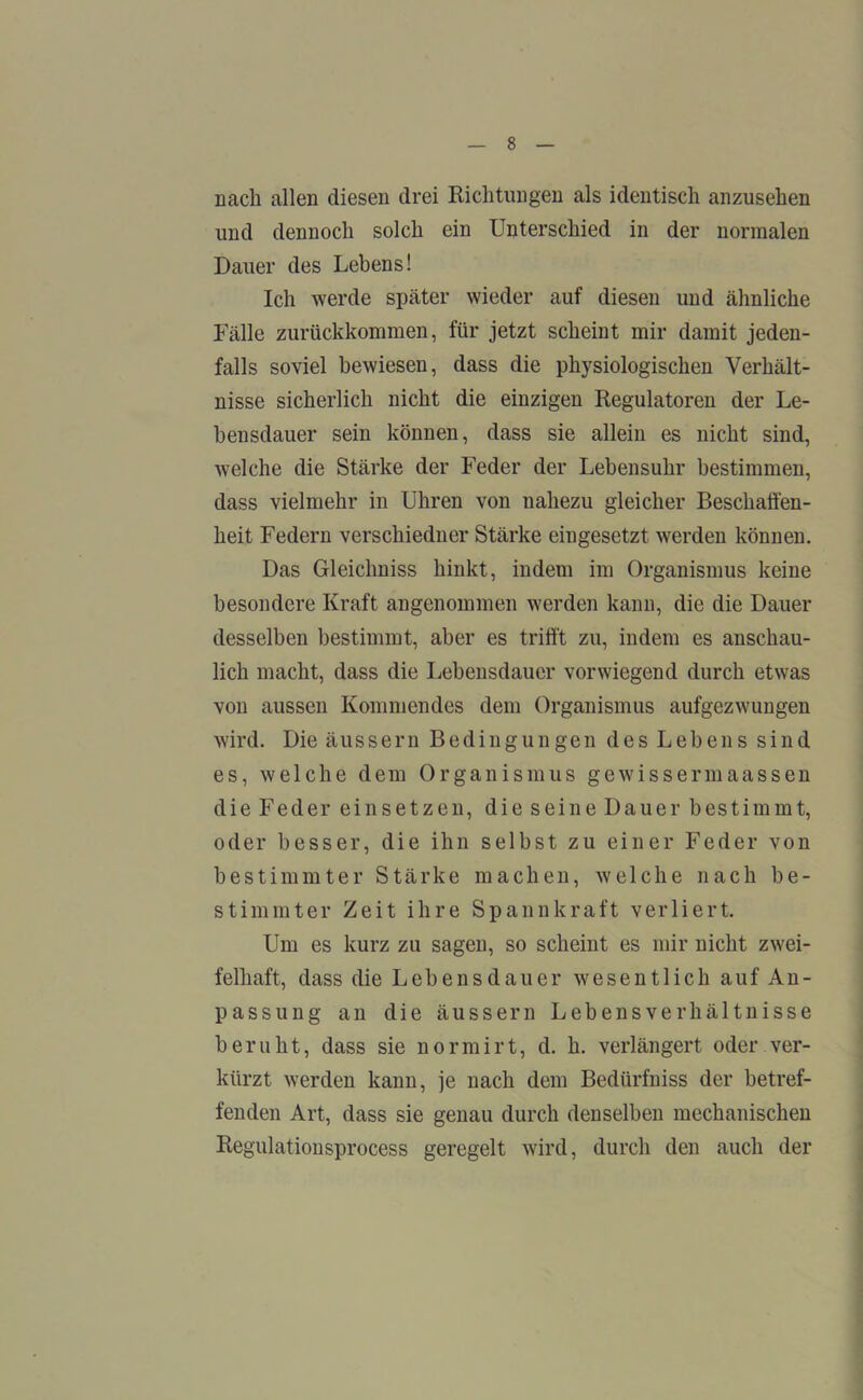 nach allen diesen drei Richtungen als identisch anzusehen und dennoch solch ein Unterschied in der normalen Dauer des Lebens! Ich werde später wieder auf diesen und ähnliche Fälle zurückkommen, für jetzt scheint mir damit jeden- falls soviel bewiesen, dass die physiologischen Verhält- nisse sicherlich nicht die einzigen Regulatoren der Le- bensdauer sein können, dass sie allein es nicht sind, welche die Stärke der Feder der Lebensuhr bestimmen, dass vielmehr in Uhren von nahezu gleicher Beschaffen- heit Federn verschiedner Stärke eingesetzt werden können. Das Gleiclmiss hinkt, indem im Organismus keine besondere Kraft angenommen werden kann, die die Dauer desselben bestimmt, aber es trifft zu, indem es anschau- lich macht, dass die Lebensdauer vorwiegend durch etwas von aussen Kommendes dem Organismus aufgezwungen wird. Die äussern Bedingungen des Lebens sind es, welche dem Organismus gewissermaassen die Feder einsetzen, die seine Dauer bestimmt, oder besser, die ihn selbst zu einer Feder von bestimmter Stärke machen, welche nach be- stimmter Zeit ihre Spannkraft verliert. Um es kurz zu sagen, so scheint es mir nicht zwei- felhaft, dass die Lebensdauer wesentlich auf An- passung an die äussern Lebensverhältnisse beruht, dass sie normirt, d. h. verlängert oder ver- kürzt werden kann, je nach dem Bediirfniss der betref- fenden Art, dass sie genau durch denselben mechanischen Regulationsprocess geregelt wird, durch den auch der