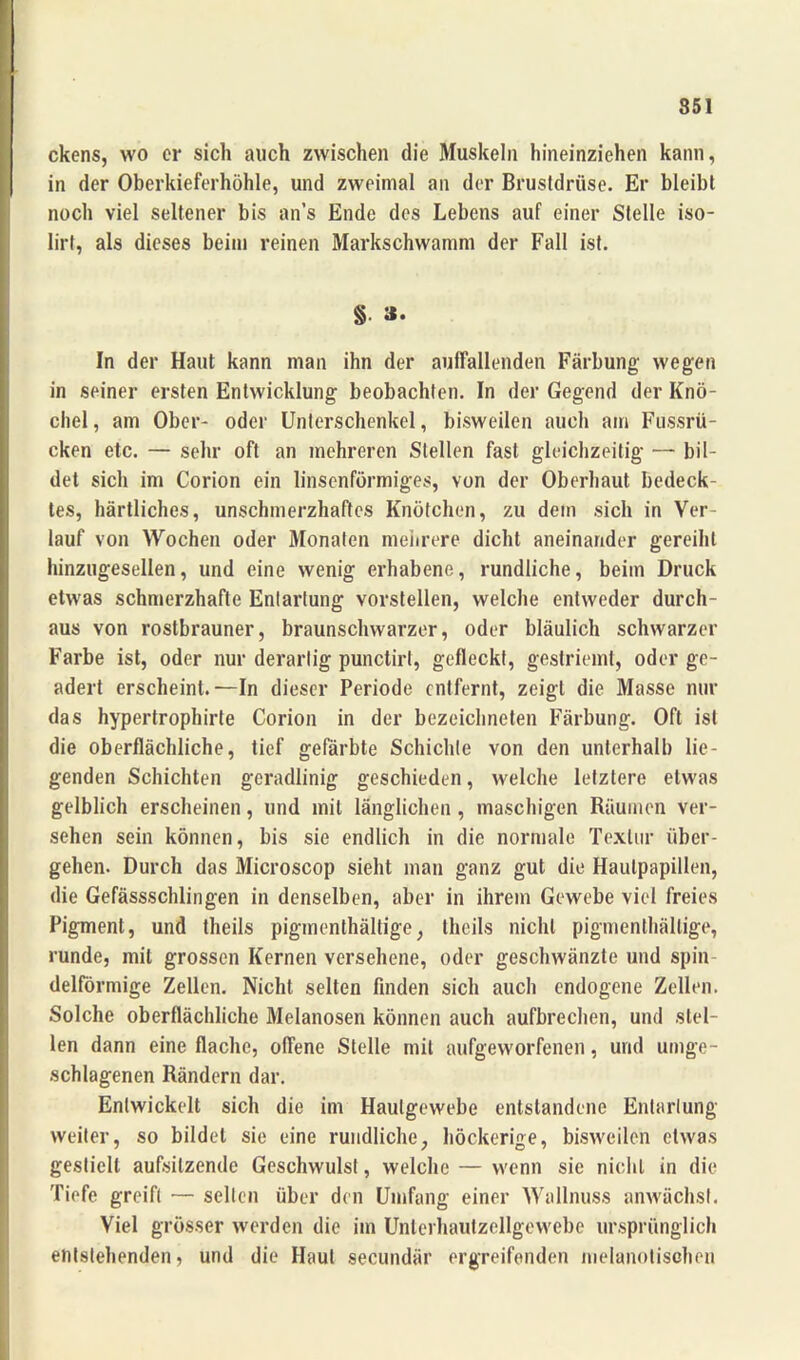 ckens, wo er sich auch zwischen die Muskeln hineinziehen kann, in der Oberkieferhöhle, und zweimal an der Brustdrüse. Er bleibt noch viel seltener bis an’s Ende des Lebens auf einer Stelle iso- Iirt, als dieses beim reinen Markschwamm der Fall ist. § »• In der Haut kann man ihn der auffallenden Färbung wegen in seiner ersten Entwicklung beobachten. In der Gegend der Knö- chel , am Ober- oder Unterschenkel, bisweilen auch am Fussrü- cken etc. — sehr oft an mehreren Stellen fast gleichzeitig — bil- det sich im Corion ein linsenförmiges, von der Oberhaut bedeck- tes, härtliches, unschmerzhaftes Knötchen, zu dem sich in Ver- lauf von Wochen oder Monaten mehrere dicht aneinander gereiht hinzugesellen, und eine wenig erhabene, rundliche, beim Druck etwas schmerzhafte Entartung vorstellen, welche entweder durch- aus von rostbrauner, braunschwarzer, oder bläulich schwarzer Farbe ist, oder nur derartig punctirt, gefleckt, gestriemt, oder ge- adert erscheint.—In dieser Periode entfernt, zeigt die Masse nur das hypertrophirte Corion in der bezeichneten Färbung. Oft ist die oberflächliche, tief gefärbte Schichte von den unterhalb lie- genden Schichten geradlinig geschieden, welche letztere etwas gelblich erscheinen, und mit länglichen , maschigen Räumen ver- sehen sein können, bis sie endlich in die normale Textur über- gehen. Durch das Microscop sieht man ganz gut die Hautpapillen, die Gefässschlingen in denselben, aber in ihrem Gewebe viel freies Pigment, und theils pigmenlhältige, theils nicht pigmenthältige, runde, mit grossen Kernen versehene, oder geschwänzte und spin delförmige Zellen. Nicht selten finden sich auch endogene Zellen. Solche oberflächliche Melanosen können auch aufbrechen, und stel- len dann eine flache, offene Stelle mit aufgeworfenen, und umge- schlagenen Rändern dar. Entwickelt sich die im Haulgewebe entstandene Entartung weiter, so bildet sie eine rundliche, höckerige, bisweilen etwas gestielt aufsitzende Geschwulst, welche — wenn sie nicht in die Tiefe greift — selten über den Umfang einer Wallnuss anwächsl. Viel grösser werden die im Unlerhautzcllgewebe ursprünglich entstehenden, und die Haut secundär ergreifenden melanotisehen