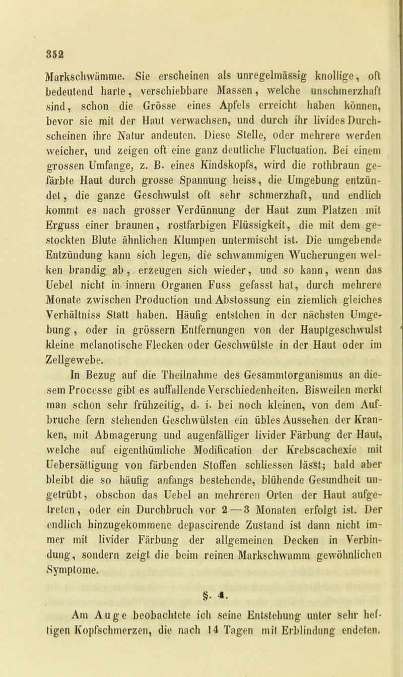 Markschwämme. Sie erscheinen als unregelmässig knollige, oft bedeutend harte, verschiebbare Massen, welche unschmerzhaft sind, schon die Grösse eines Apfels erreicht haben können, bevor sie mit der Haut verwachsen, und durch ihr livides Durch- scheinen ihre Natur andeuten. Diese Stelle, oder mehrere werden weicher, und zeigen oft eine ganz deutliche Fluctuation. Bei einem grossen Umfange, z. B. eines Kindskopfs, wird die rothbraun ge- färbte Haut durch grosse Spannung heiss, die Umgebung entzün- det, die ganze Geschwulst oft sehr schmerzhaft, und endlich kommt es nach grosser Verdünnung der Haut zum Platzen mit Erguss einer braunen, rostfarbigen Flüssigkeit, die mit dem ge- stockten Blute ähnlichen Klumpen untermischt ist. Die umgebende Entzündung kann sich legen, die schwammigen Wucherungen wel- ken brandig, ab, erzeugen sich wieder, und so kann, wenn das Uebel nicht in inner» Organen Fuss gefasst hat, durch mehrere Monate zwischen Production und Abstossung ein ziemlich gleiches Verhältnis Statt haben. Häufig entstehen in der nächsten Umge- bung , oder in grossem Entfernungen von der Hauptgeschwulst kleine melanotische Flecken oder Geschwülste in der Haut oder im Zellgewebe. In Bezug auf die Theilnahme des Gesammtorganismus an die- sem Processe gibt es aulfallende Verschiedenheiten. Bisweilen merkt man schon sehr frühzeitig, d- i. bei noch kleinen, von dem Auf- brüche fern stehenden Geschwülsten ein übles Aussehen der Kran- ken, mit Abmagerung und augenfälliger livider Färbung der Haut, welche auf eigentümliche Modifikation der Krebscachexie mit Uebersältigung von färbenden Stoffen schlossen lässt; bald aber bleibt die so häufig anfangs bestehende, blühende Gesundheit un- getrübt, obschon das Uebel an mehreren Orten der Haut aufge- treten, oder ein Durchbruch vor 2—3 Monaten erfolgt ist. Der endlich hinzugekommene depascirende Zustand ist dann nicht im- mer mit livider Färbung der allgemeinen Decken in Verbin- dung, sondern zeigt die beim reinen Markschwamm gewöhnlichen Symptome. §. 4. Am Auge beobachtete icli seine Entstehung unter sehr hef- tigen Kopfschmerzen, die nach 14 Tagen mit Erblindung endeten.