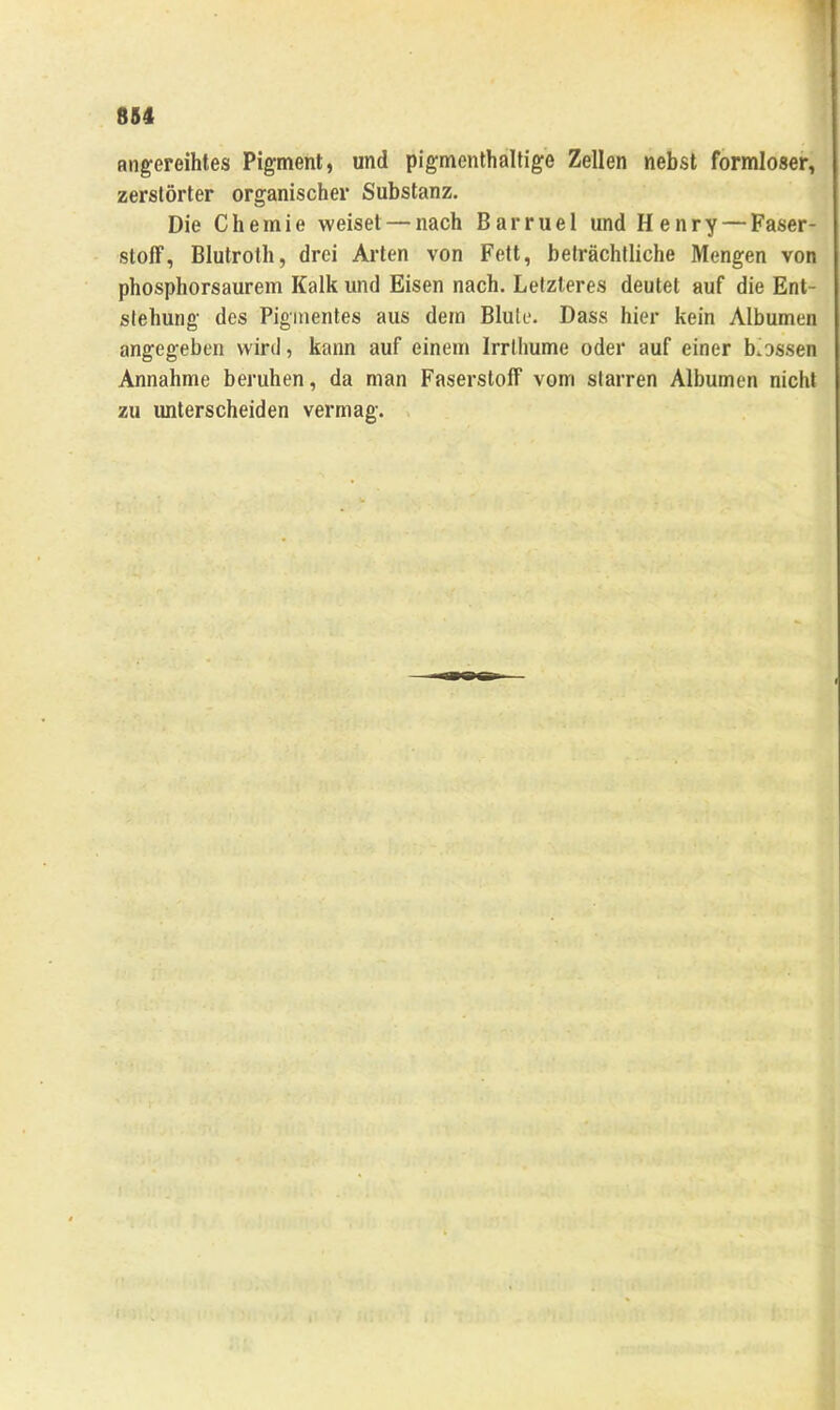 angereihtes Pigment, und pigmenthaltige Zellen nebst formloser, zerstörter organischer Substanz. Die Chemie weiset — nach Barruel und Henry — Faser- stoff, Blutrolh, drei Arten von Fett, beträchtliche Mengen von phosphorsaurem Kalk und Eisen nach. Letzteres deutet auf die Ent- stehung des Pigmentes aus dem Blute. Dass hier kein Albumen angegeben wird, kann auf einem Irrlhume oder auf einer b'ossen Annahme beruhen, da man Faserstoff vom starren Albumen nicht zu imterscheiden vermag.