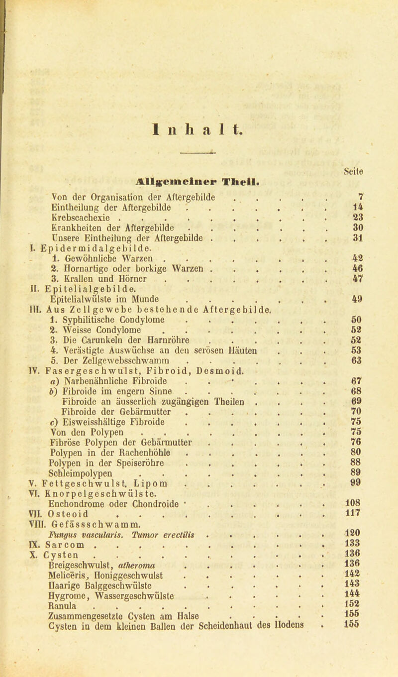 I ii h a I t Seite Allgemeiner Tlieil. Von der Organisation der Aftergebilde 7 Eintheilung der Aftergebilde . 14 Krebscachexie 23 Krankheiten der Aftergebilde 30 Unsere Eintheilung der Aftergebilde 31 !. Epidermidalgebilde. 1. Gewöhnliche Warzen 42 2. Hornartige oder borkige Warzen 46 3. Krallen und Hörner 47 II. Epitelialgebilde. Epitelialwülste im Munde 49 III. Aus Zellgewebe bestehende Aftergebilde. 1. Syphilitische Condylome 60 2. Weisse Condylome 52 3. Die Carunkeln der Harnröhre 52 4. Verästigte Auswüchse an den serösen Häuten ... 53 5. Der Zeligcwebsschwamm 63 IV. Fasergeschwulst, Fibroid, Desmoid. «) Narbenähnliche Fibroide ....... 67 b) Fibroide im engem Sinne 68 Fibroide an äusserlich zugängigen Theilen .... 69 Fibroide der Gebärmutter 70 c) Eisweisshältige Fibroide 75 Von den Polypen 75 Fibröse Polypen der Gebärmutter 76 Polypen in der Rachenhöhle 80 Polypen in der Speiseröhre 88 Schleimpolypen 89 V. Fettgeschwulst. Lipom 99 VI. Knorpelgeschwülste. Enchondrome oder Chondroide • 108 VII. Osteoid 117 Vm. Gefässschwamm. Fungus vasculuris. Tumor erectilis . . . . . • 120 IX. Sarcom 133 X. Cysten 136 Breigeschwulst, atlieroma 136 Meliceris, Honiggeschwulst 142 Haarige Balggeschwülste 143 Hygrome, Wassergeschwülslc 1^* Ranula 132 Zusammengesetzte Cysten am Halse 133 Cysten in dem kleinen Ballen der Scheidenhaut des Hodens . 155