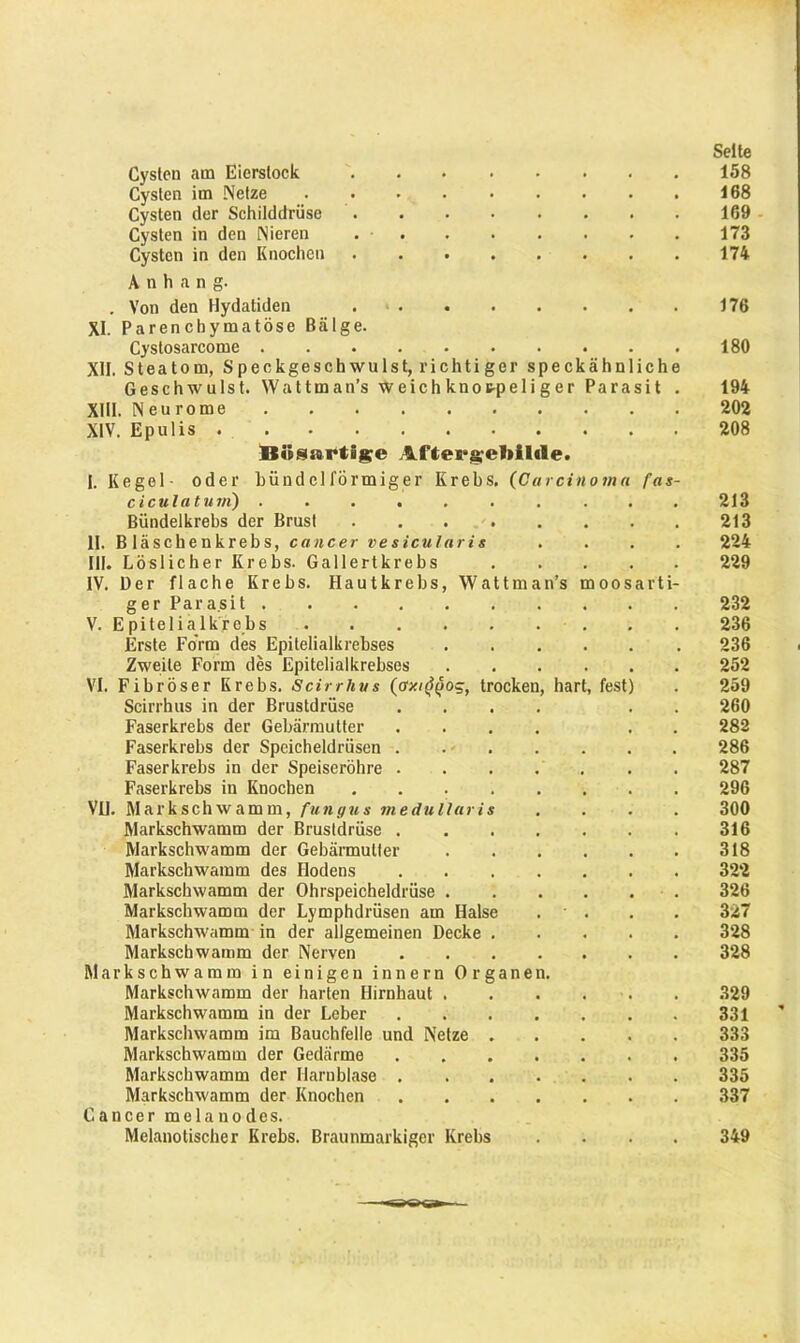 Cysten am Eierstock Cysten im Netze ......... Cysten der Schilddrüse Cysten in den Nieren Cysten in den Knochen . Anhang. . Von den Hydatiden XI. Parenchymatöse Bälge. Cystosarcome XII. Steatom, Speckgeschwulst, richtiger speckähnliche Geschwulst. Wattman’s weichknoc-peliger Parasit . XIII. Neurome XIV. Epulis . Bösartige AXtergefiilile. bündclförmiger Krebs. (Carcinoma fas- I. Kegel • oder ciculatum) . . . . Bündelkrebs der Brust II. Bläschenkrebs, cancer vesicularis III. Löslicher Krebs. Gallertkrebs IV. Der flache Krebs. Hautkrebs, Wattma ger Parasit . V. Epitelialkrebs Erste Form des Epitelialkrebses Zweite Form des Epitelialkrebses VI. Fibröser Krebs. Scirrlius (oxi^og, trocken Scirrhus in der Brustdrüse Faserkrebs der Gebärmutter Faserkrebs der Speicheldrüsen . Faserkrebs in der Speiseröhre . Faserkrebs in Knochen .... VU. Markschwamm, fungus medullaris Markschwamm der Brustdrüse . Markschwamm der Gebärmutter Markschwamm des Hodens Markschwamm der Ohrspeicheldrüse . Markschwamm der Lymphdrüsen am Halse Markschwamm in der allgemeinen Decke . Markschwamm der Nerven Markschwamm in einigen innern Organen. Markschwamm der harten Hirnhaut . Markschwamm in der Leber Markschwamm im Bauchfelle und Netze . Markschwamm der Gedärme Markschwamm der Harnblase . Markschwamm der Knochen Cancer melanodes. Melanotischer Krebs. Braunmarkiger Krebs hart, fest) Seite 158 168 169 173 174 176 180 194 202 208 213 213 224 229 232 236 236 252 259 260 282 286 287 296 300 316 318 322 326 327 328 328 329 331 333 335 335 337 349