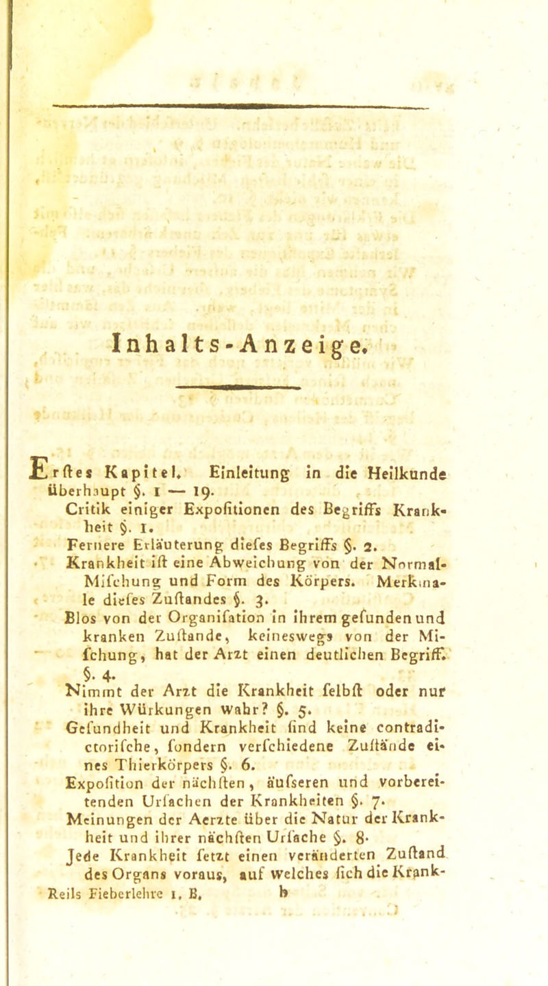 f Inhalts-Anzeige. Erftes Kupitel. Einleitung in die Heilkunde iiberhaupt $.1 — 19. Critik einiger Expofitionen des BegrifFs Krank- lieit §. 1. Fernere Erlauterung diefes BegrifFs §. 2. Krankheit ift eine Abweichung von der Normal- Mifchung und Form des Kdrpers. Merkma- le diefes Zuftandes §. 3. Bios von der Organifation in ilirem gefunden und kranken Zultande, keineswegs von der Nli- fchung, hat der Arzt einen deutliclien BegrifF. §. 4. Nimmt der Arzt die Krankheit felbft oder nur ihre WUrkungen wahr? §. 5. Gefundheit und Krankheit find keine contradi- ctorifche, fondern verfchiedene Zultande ei* nes Thierkorpers §. 6. Expolition der niichften , aufseren und vorberei- tenden Urlachen der Krankheiten §. 7. Meinungen der Aerzte iiber die Natur der Krank- heit und ilirer nachften Urfache §. 8* Jede Krankheit fetzt einen veranderten Zufland des Organs voraus, auf welches fichdieKrank- Reils Fieberlehre 1, B, h