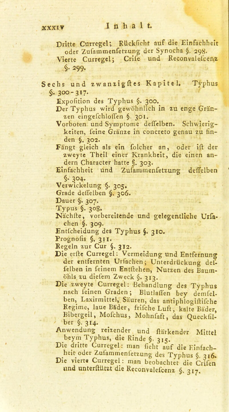 Dritte Curregel; Riickficht auf die Einfaehheit oder Zufammenfetzung der Synocha §. 298- Vierte Curregel; Crife und Reconvalefcenz §• 299- Sechs und zwanzigftes Kapitel. Typhus §• 300-317- Expofition des Typhus §. 300. Der Typhus wird gewohnlich in zu enge Gran- zen eingefchloflen § 301. Vorboten und Symptome deflfelben. Schwierig- keiten, feine Granze in concreto genau zu fin- den §. 302. Fangt gleich als ein folcher an, oder ift der zweyte Theil einer Krankheit, die einen an- dern Character hatte §. 303. Einfachheit und Zufammenfetzung deflelben §• 304- Verwickelung §. 305* Grade deflelben §. 306. Dauer §. 307. Typus §. 308. Nachfte, vorbereitende und gelegentliche Urfa- chen §. 309. Entfcheidung des Typhus §. 310. Prognofis §. 311. Regeln zur Cur §. 312. Die erfte Curregel: Vermeidung und Entfernung der entfernten Urfaehen; Unterdriickung def- felben in.feinem Entftehen, Nutzen des Baum- ohls zu diefem Zweck §. 313. Die zweyte Curregel: Behandlung des Typhus nach feinen Graden; Blutlafl'en bey demfel- ben, Laxirmittel, Sauren, das antiphlogiftifche Regime, laue Bader, frifche Luft, kalte Bader, Bibergeil, Mofchus, Mohnfaft, das Queckfii- ber §. 314. Anwendung reizender und flarkender Mittel beym Typhus, die Rinde §. 3^. Die dritte Curregel: man fieht auf die Finfach- heit oder Zuiammenfetzung des Typhus § 316. Die vierte Curregel: man beobachtet die Crifen und unterftUtzt die Reconvalefcenz §. ->17