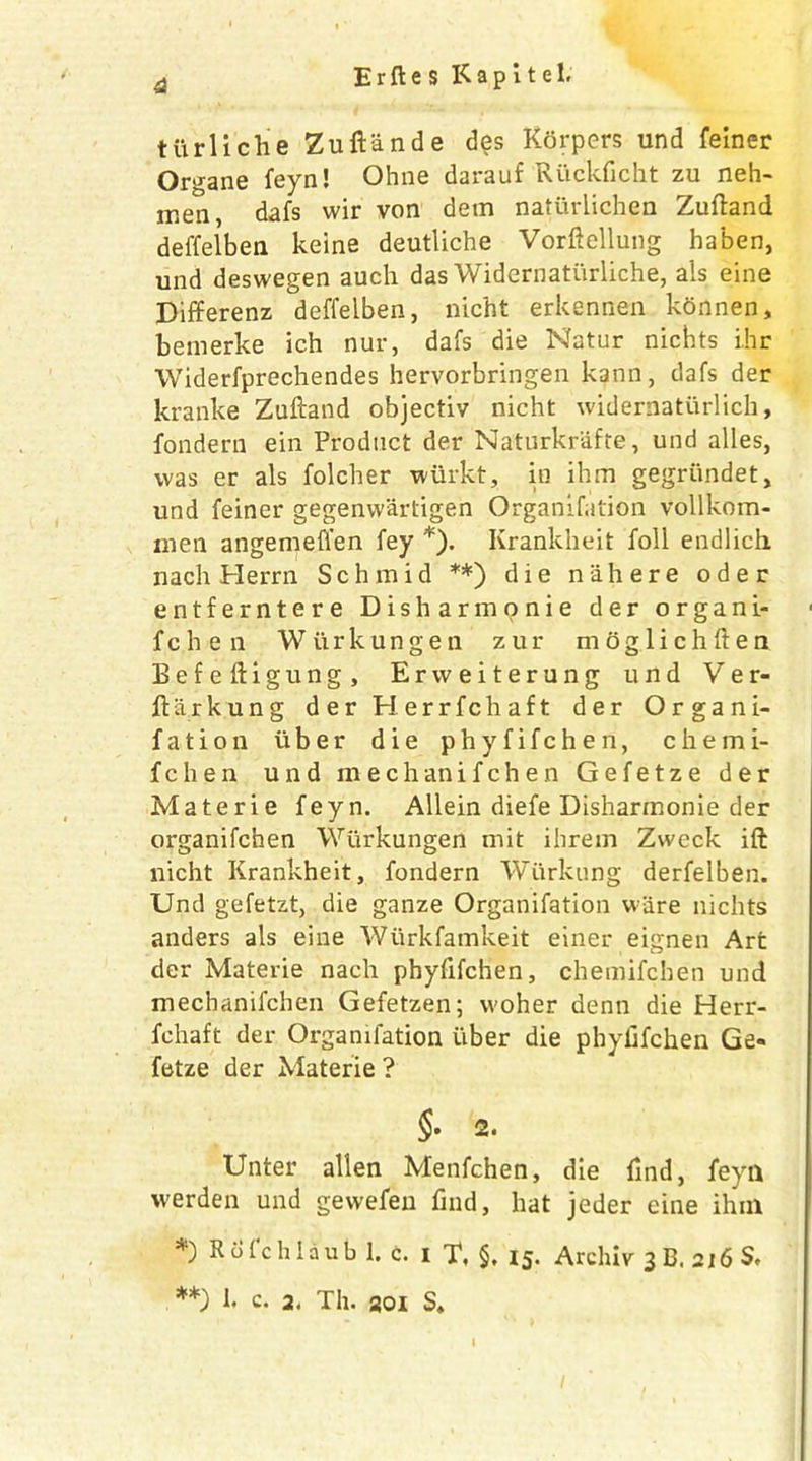 tlirliche Zuftande des Korpers und feiner Organe feyn! Ohne darauf Riickficht zu neh- men, dafs wir von dem natiirlichen Zuftand deffelben keine deutliche Vorftellung haben, und deswegen auch das Widernatiirliche, ais eine Differenz deffelben, nicht erkennen konnen, bemerke ich nur, dafs die Natur nichts ihr Widerfprechendes hervorbringen kann, dafs der kranke Zuftand objectiv nicht widernaturlich, fondern ein Product der Naturkrafte, und alles, was er als folcher wiirkt, in ihm gegriindet, und feiner gegenwartigen Organifation vollkom- men angemeffen fey *). Krankheit foil endlich nach Herrn Schmid **) die n ah ere oder entferntere Dish armonie der organi- fch e n Wiirkungen zur mog 1 ichften Befeftigung, Ervveiterung und Ver- ftarkung d er Herrfchaft der Organi- fation liber die phyfifchen, chemi- fchen und mechanifchen Gefetze der Materie feyn. Allein diefe Disharmonie der organifchen Wiirkungen mit ihrem Zweck ift nicht Krankheit, fondern Wiirkung derfelben. Und gefetzt, die ganze Organifation ware nichts anders als eine Wiirkfamkeit einer eignen Art der Materie nach phyfifchen, chemifcben und mechanifchen Gefetzen; woher denn die Herr- fchaft der Organifation uber die phyfifchen Ge- fetze der Materie ? §. 2. Unter alien Menfchen, die find, feyn werden und gewefen find, hat jeder eine ihin *) Rofchlaub 1. c. i T, §, 15. Archiv 3 B. 216 S, **) k c. 2. Til. 201 S. I