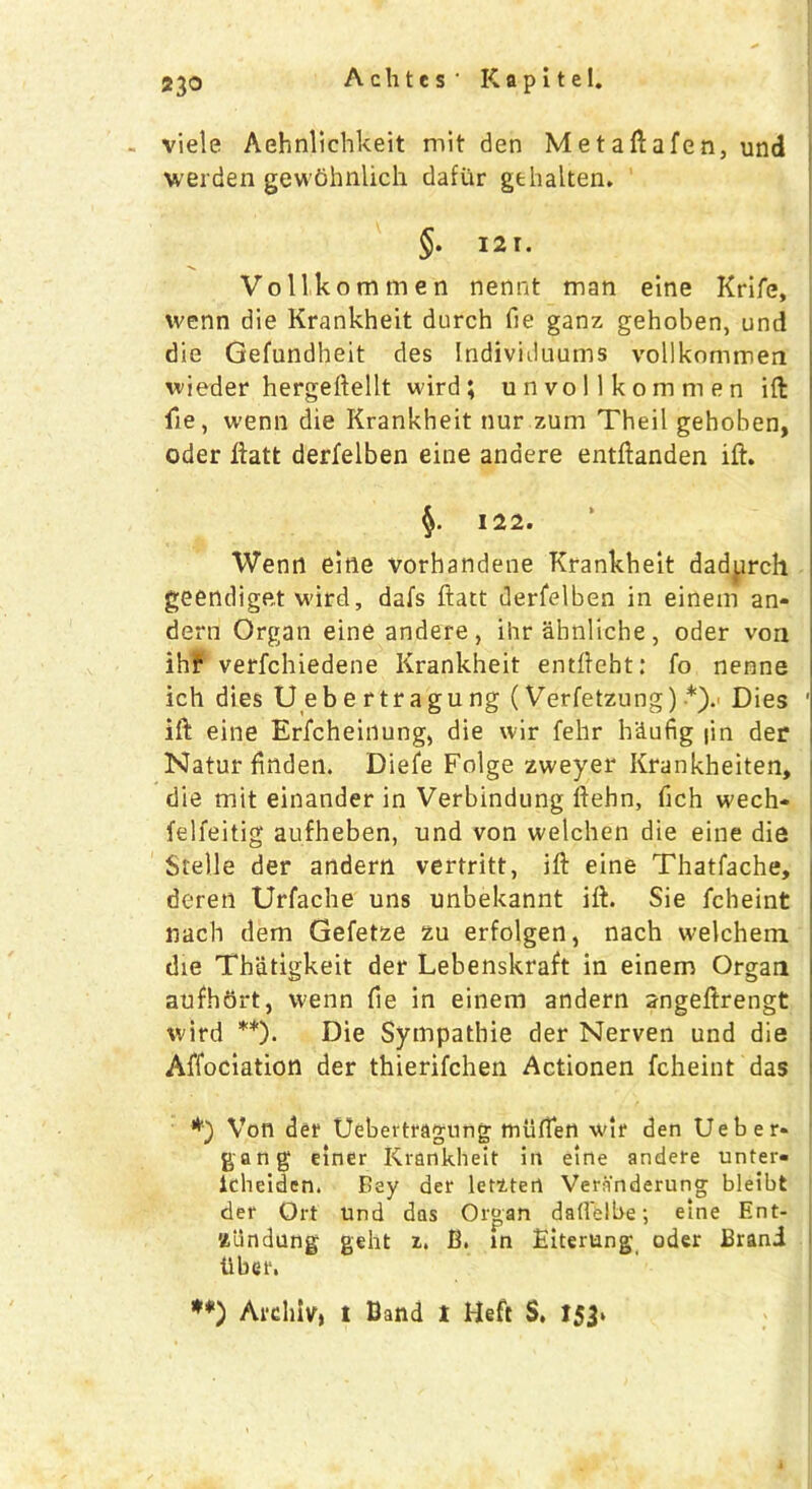 viele Aehnlichkeit mit den Metaftafen, und werden gewdhnlich dafiir gehalten. §. 121. Vollkommen nennt man eine Krife, wenn die Krankheit durch fie ganz gehoben, und die Gefundheit des Individuums vollkommen wieder hergeftellt wird; un vollkommen ift lie, wenn die Krankheit nur zum Theil gehoben, Oder llatt derfelben eine andere entftanden ift. 122. Wenn eine vorhandene Krankheit dadprch geendiget wird, dafs ftatt derfelben in einem an- dern Organ eine andere , ihr ahnliche , oder von ihr verfchiedene Krankheit entfteht: fo nenne ich dies Uebertragung (Verfetzung) *).• Dies ift eine Erfcheinung, die wir fehr h'dufig fin der Naturfinden. Diefe Folge zweyer Krankheiten, die mit einander in Verbindung ftehn, fich wech* felfeitig aufheben, und von welchen die eine die Stelle der andern vertritt, ift eine Thatfache, deren Urfache uns unbekannt ift. Sie fcheint na'ch dem Gefetze zu erfolgen, nach welchem die Tbatigkeit der Lebenskraft in einem Organ aufhort, wenn fie in einem andern angeftrengt wird **)• Die Sympathie der Nerven und die Affociation der thierifchen Actionen fcheint das Von der Uebertragung miiften wir den Ueber- gang einer Krankheit in eine andere unter- lcheidcn. Bey der letztert Vern'nderung bleibt der Ort Und das Organ dadelbe; eine Ent- Ztin dung geht z. B. in Eiterung oder Brand liber. **) Arcliiv, i Band t Heft S. 153. i