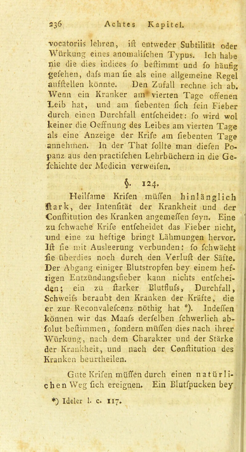 vocatoriis lehren, ift entvveder Subtilit'at oder Wiirkung eines anomalifchen Typus. Ich habe me die dies indices fo beftimmt und fo haufig gefehen, dafs man fie als eine allgemeine Regel anfftellen konnte. Den Zufall recline ich ab. Wenn ein Kranker am* vierten Tage offenen Leib hat, und am fiebenten fich fein Fieber durch einen Durchfall entfcheidet: fo vvird wol keiner die Oeffnung des Leibes am vierten Tage als eine Anzeige der Krife am fiebenten Tage annehmen. In der That follte man diefen Po- panz aus den practifchen Lehrbuchern in die Ge- fchichte der Medicin verweifen. §. 124, Heilfame Krifen miiffen binlanglich Jlark, der Intenfitat der Krankheit und der Conftitution des Kranken angemeffen feyn. Eine ' zu fchwache Krife entfcheidet das Fieber nicht, und eine zu heftige bringt Lahmungen hervor. 1ft fie mit Ausleerung verbunden: fo fchwacht iie iiberdies noch durch den Verluft der Safte. Der Abgang einiger Blutstropfen bey einem hef- tigen Entziindangsfieber kann nichts entfchei- d<jn; ein zu ftarker Blutflufs, Durchfall, Schweifs beraabt den Kranken der Kriifte, die er zur Reconvalefcenz nothig hat *). Indeffen konnen wir das Maafs derfelben fchwerlich ab^- folut beftimmen, fondern miiiTen dies nach ihrer Wiirkung, nach dem Charakter und der Starke der Krankheit, und nach der Conftitution des Kranken beurtheilen. Gate Krifen muffen durch einen n a tu r 1 i- chen Weg fich ereignen. Ein Blutfpucken bey *) Ideler 1. c. 117.