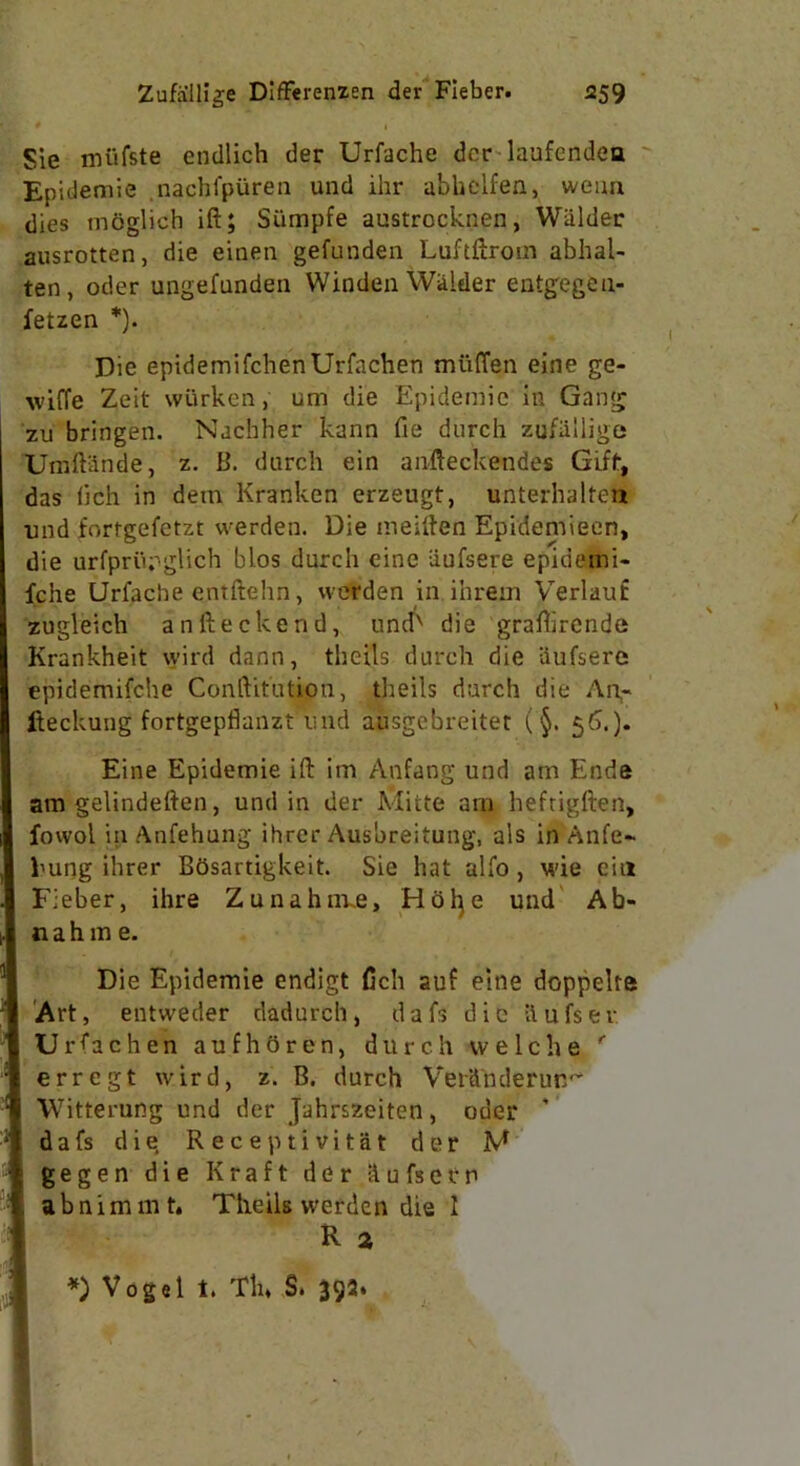 Sie mi'tfste endlich der Urfache der laufendea Epidemie nachfpiiren und ihr abbclfen, weua dies mdglich ift; Siimpfe austrocknen, Wiilder ausrotten, die einen gefunden Luftftrom abhal- ten, oder ungefunden Winden Wiilder entgegea- fetzen *). Die epidemifchenUrfachen muffen eine ge- \vi(Te Zeit wiirken, um die Epidemic in Gang zu bringen. Nachher kann fie durch zufiiliige Umftiinde, z. B. durch ein anfteckendes Gift, das iich in dem Kranken erzeugt, unterhalten und fortgefctzt vverden. Die meiften Epidemieen, die urfpriipglich bios durch eine iiufsere epidemi- fche Urfache entftehn, werden in ihreui Verlauf zugleich an Heck end, und' die graftirende Krankheit wird dann, theils durch die iiufsere epidemifche Conftitution, tlieils durch die An- fteckung fortgepflanzt’und arrsgebreitet (§. 56.). Eine Epidemie ift im Anfang und am Ende am gelindeften, und in der Mitte arn heftigften, fowol in Anfehung ihrer Ausbreitung, als in Anfe- hung ihrer BOsartigkeit. Sie hat alfo, wie ein Fieber, ihre Zunahnve, Hdfye und A fa- il a h m e. Die Epidemie endigt Cell auf eine doppelre Art, entweder dadurch, dafs die llufsev Urfachen aufhoren, durch vvelche ' erregt wird, z. B. durch Ver&mlerun^ Witterufig und der Jahrszeiten, oder ' dafs die, Receptivitat der M gegen die Kraft der tiufserp abnimmt. Theils werden die I R a *) Vogel t. Tin S. 392.