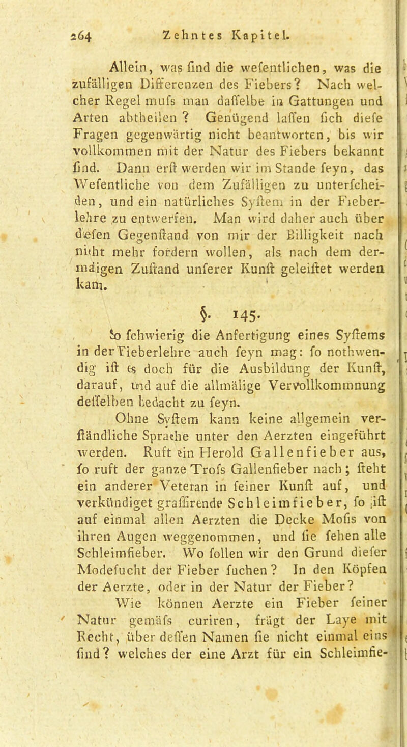 Allein, was find die wefentlichen, was die zufiilligen Differenzen des Fiebers? Nach wel- cher Regel mufs man daffelbe in Gattungen und i Arten abtheilen ? Gentigend laffen fich diefe Fragen gegenwiirtig nicht beantworten, bis wir vollkommen mit der Natar des Fiebers bekannt find. Dann erft vverden wir im Stande feyn, das 1 Wefentliche von dem Zufiilligen zu unterfchei- 5 den, und ein natiirliches Syfiem in der Fieber- lehre zu entvverfen. Man wird daher auch iiber defen Gegenftand von mir der Eilligkeit nach nitht mehr fordern wollen, als nach dem der- mdigen Zufiand unferer Kunft geleiflet werden kam. ‘ 11 t §• x45* 1 £o fchwierig die Anfertigung eines Syftems in derTieberlehre auch feyn mag: fo nothwen- j dig ift cs doch fiir die Ausbildung der Kunft, darauf, md auf die allmalige Vervollkommnung deffelben bedacht zu feyn. Ohne Syfiem kann keine allgemein ver- fiandliche Sprache unter den Aerzten eingefuhrt werden. Ruft ?in Herold Gallenfieber aus, , fo ruft der ganze Trofs Gallenfieber nach ; fteht ein anderer Veteran in feiner Kunft auf, und ( verkiindiget graffirende Schleimfieber, fo .ift ^ auf einmal alien Aerzten die Decke Mofis von ihren Augen weggenommen, und lie felien alle Schleimfieber. Wo follen wir den Grund diefer j Modefucht der Fieber fuchen ? In den Kopfen derAerzte, oder in der Natur der Fieber? Wie konnen Aerzte ein Fieber feiner * Natur gemafs curiren, friigt der Lave mit Recht, fiber defi'en Namen fie nicht einmal eins ^ ( find? welches der eine Arzt fur ein Schleimfie- 1