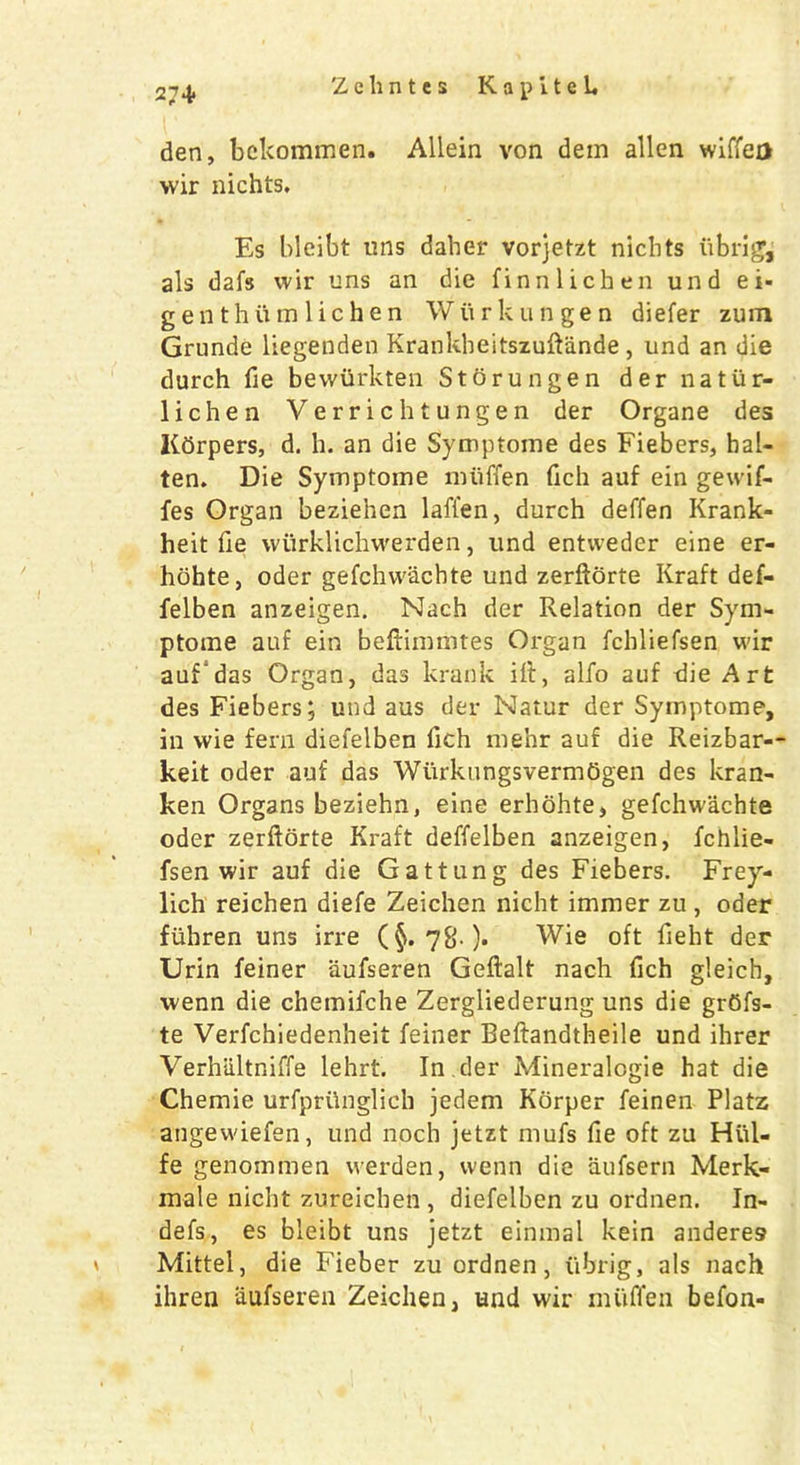 2-^ Zehntes KapiteL den, bekommen. Allein von dem alien wiffea wir nichts. Es bleibt tins daher vorjetzt nichts fibrigj als dafs wir uns an die finnlichen und ei- gen thum 1 ichen Wurkungen diefer zum Grunde liegenden Krankheitszuftande , und an die durch fie bewiirkten Storungen dernatur- lichen Verrichtungen der Organe des Kdrpers, d. h. an die Symptome des Fiebers, hal- ten. Die Symptome miiffen fich auf ein gewif- fes Organ beziehen lafi'en, durch deffen Krank- heit fie wiirklichwerden, und entweder eine er- hohte, oder gefchwachte und zerftorte Kraft def- felben anzeigen. Nach der Relation der Sym- ptome auf ein beftimmtes Organ fchliefsen wir auf das Organ, das krank iff, alfo auf die Art des Fiebers; und aus der Natur der Symptome, in wie fern diefelben fich mehr auf die Reizbar-- keit oder auf das Wiirkungsverm6gen des kran- ken Organs beziehn, eine erhohte, gefchwachte oder zerftorte Kraft deffelben anzeigen, fchlie- fsen wir auf die Gattung des Fiebers. Frey- lich reichen diefe Zeichen nicht immer zu , oder fiihren uns irre (§. 78 )* Wie oft fieht der Urin feiner aufseren Geftalt nach fich gleich, wenn die chemifche Zergliederung uns die grOfs- te Verfchiedenheit feiner Beftandtheile und ihrer Verhiiltniffe lehrt. In .der Mineralogie hat die Chemie urfprUnglich jedem Korper feinen Platz angewiefen, und noch jetzt mufs fie oft zu Hul- fe genommen werden, wenn die aufsern Merk- male nicht zureichen , diefelben zu ordnen. In- defs, es bleibt uns jetzt einmal kein anderes Mittel, die Fieber zu ordnen, ubrig, als nach ihren aufseren Zeichen, und wir miiffen befon-