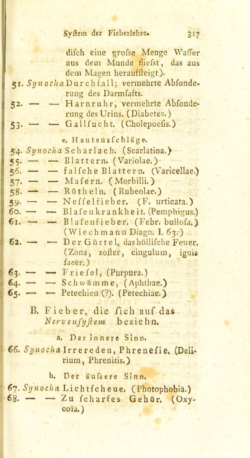 difch eine grofse Menge Waffer aus dem Munde fliefst, das aus dem Magen herauffteigt). 51. £z/tior/i«Durchfall; vermehrte Abfonde- 52. — rung des Darmfafts. Harnruhr, vennehrte Abfonde- 53- — — rung desUrins. (Diabetes.) Gallfucht. (Cholepoefis.) e. H a u t a u s f c h 1 a g e. 54. Synocha Scharlach. (Scarlatina.) 55- — — Blattern. (Variolae.) 56. - — falfche Blattern. (Varicellae.) 57- ~ — Mafern, (Morbilli.) 58- — — Roth eIn. (Rubeolae.) 59- — — Neffelfieber. (F. urticata.) 60. — — B1 a f e n k r a n k li e i t. (Pemphigus.) €1* — — Blafenfieber. (Febr. bullofa.) 62. — . (Wiechmann Diagn. I. 63.) Der Giirtel, dashollifche Feuer. «3- “ (Zona, zofter, cingulum, ignis facer.) Friefel, (Purpura.) . 64. — — Schvvlmme, (Aphthae.) 65. —• *— Petechien (?). (Petechiae.) B. Fiebei*, die fich auf das Nerv enfyjiem beziehn. a. Derlnrtere Sinn* 66. Synocha Irrereden, Phrenefie, (Deli* rium, Phrenitis.) b, Der aufsere Sinn* 67. Synocha Lichtfeheue. (Photophobia.) — *— Zu fcharfes GehOr. (Oxy- coia.)