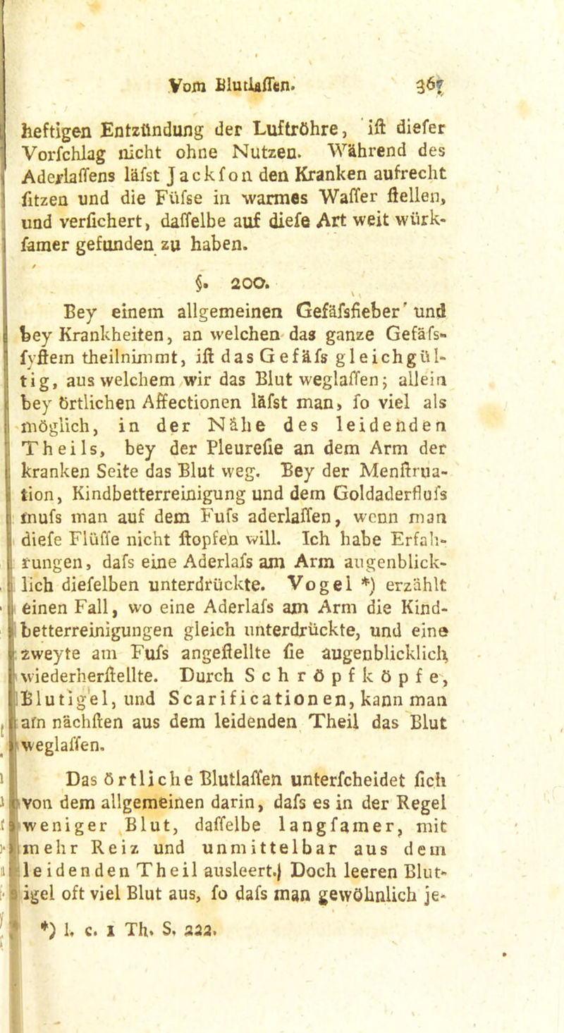 \ heftigen Entzttndung der Luftrfihre, ift diefer Vorfchlag nicht ohne Nutzen. W&hrend des Aderlaffens lafst Jack foil den Kranken aufrecht 1 fitzen und die Fufse in warmes Waffer ftellen, und verfichert, daffelbe auf diefe Art weit wtirk- I famer gefunden zu haben. / _ §. 200. I Bey einem allgemeinen Gefafsfieber' und bey Krankheiten, an welchen das ganze Gefafs- fvflein theilnimmt, ill das Gefitfs gleichgttl* tig, aus welchem wir das Biut weglaffen; ailein bey Srtlichen Affectionen lafst man, fo viel als mdglich, in der NS.be des leidenden Theils, bey der Pleurefie an dem Arm der kranken Seite das Blut vveg. Bey der Menftrua- tion, Kindbetterreinigung und dem Goldaderflufs Imufs man auf dem Fufs aderlaffen, wenn man diefe Fluffe nicht ftopfen will. Ich babe Erfah- rungen, dafs eine Aderlafs am Arm augenblick- ! lich diefelben unterdruckte. Vogel *) erziihlt ■ i einen Fall, wo eine Aderlafs am Arm die Kind- betterreinigungen gleich unterdriickte, und eine 1 2weyte am Fufs angeflellte fie augenblicklich, wiedernerllellte. Durch S c h r 6 p f k 6 p f e, Blutigel, und Scarification en, kann man . i afn nacbften aus dem leidenden Theil das Blut * weglaffen. if Das ttrtliche Blutlaffen unterfcheidet fic.h 11 von dem allgemeinen darin, dafs es in der Regel flweniger Blut, daffelbe langfamer, mit j-limehr Reiz und unmittelbar aus dem i le iden den Theil ausleert.j Doch leeren Blut- igel oft viel Blut aus, fo dafs man gewOhnlich je* *) 1, c. i Th. S, 232.