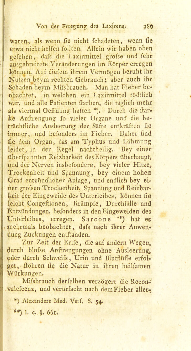 ivarcn, als wenn fie nicht fchadeten, wenn fie etwa nicht Jjelfen follten. Allein wir haben oben gefehen, dafs die Laxirmittel grofse und fehr ausgebreitete Veranderungen im Korper erregeii konnen. Auf diefem ihrem VermOgen beruht ihr Nutzen^beyin rechten Gebrauch; aber atich ihr Schaden beym Mifsbrauch, Man hat Fieber be- obachtet, in welchen ein Laxirmittel todtlich war, und alle Patienten ftarben, die taglich mehr als viermal Oeffnung hatten *). Durch die fiar- lce Anfirengung fo vieler Organe und die be- trachtliche Ausleerung der Safte entkraften fie imnter, und befonders im Fieber. Daher find fie dem Organ, das am Typhus und Lahmung leidet, in der Regel nachtheilig. Bey einer tiberfpannten Reizbarkeit desKorpers uberhaupt, itnd der Nerven insbefondere, bey vieler Hitze, Trockenheit und Spaonung, bey einem hohen Grad entziindlicher Anlage, und endlich bey ei- ner grofsen Trockenheit, Spannung und Reizbar- keit der Eingeweide des Unterleibes, konnen fie leicht Congeftionen, Krampfe, Durchfalle und Entziindungen, befonders in denEingeweiden des Unterleibes, erregen. Sarcone **) hat es , mehrmals beobachtet, dafs nach ihrer Anwen- dung Zuckungen entfianden. Zur Zeit der Krife, die auf andern Wegen, durch blofse Anftrengungen ohne Ausleerung, Oder durch Schweifs, Urin und Blutfliiffe erfol- get, flohren fie die Natur in ihren heilfamea Wurkungen. Mifsbranch derfelben verzdgert die Recon- valefcenz, und verurfacht nach dem Fieber aller* *) Alexanders Med. Verb S, 54. 1. c. §. 661.