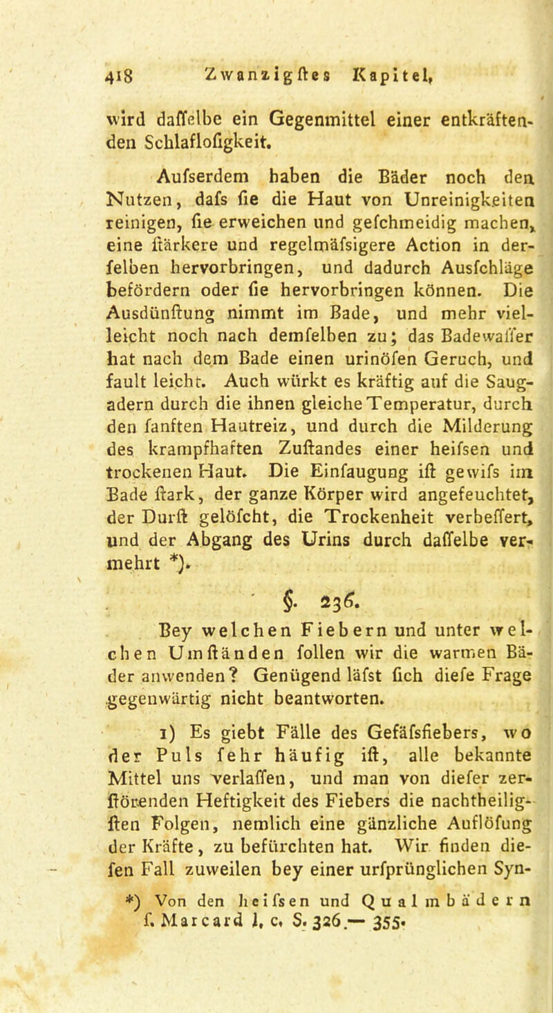 wird daffelbe ein Gegenmittel einer entkraften- den Schlaflofigkeit. Aufserdem haben die Bader noch den Nutzen, dafs fie die Haut von Unreinigk.eiten reinigen, fie erweichen und gefchmeidig machen, eine itarkere und regelm&fsigere Action in der- felben hervorbringen, und dadurch Ausfchliige befordern oder fie hervorbringen kdnnen. Die Ausdiinftung nimmt im Bade, und mehr viel- leicht noch nach demfelben zu; das Badeivaii’er hat nach dem Bade einen urinofen Geruch, und fault leicht. Auch wiirkt es kraftig auf die Saug- adern durch die ihnen gleicheTemperatur, durch den fanften Hautreiz, und durch die Milderung des krampfhaften Zuftandes einer heifsen und trockenen Haut. Die Einfaugung ift gewifs iin Badeftark, der ganze Korper wird angefeuchtet, der Durft gelofcht, die Trockenheit verbeffert, und der Abgang des Urins durch daffelbe ver- mehrt *)« §■ 236. Bey welchen Fiebern und unter wel- chen Umftanden follen wir die wartnen Ba- der anwenden? Genugend lafst fich diefe Frage .gegenwiirtig nicht beantworten. 1) Es giebt Falle des Gefafsfiebers, wo der Puls fehr haufig ift, alle bekannte Mittel uns verlaffen, und man von diefer zer- ftorenden Heftigkeit des Fiebers die nachtheilig- ften Folgen, nemlich eine giinzliche Aufldfung der Krafte, zu befiirchten hat. Wir finden die- fen Fall zuvveilen bey einer urfpriinglichen Syn- *) Von den h e i fs e n und Qualm bade in f. Mar card l, c, S. 326.— 355.