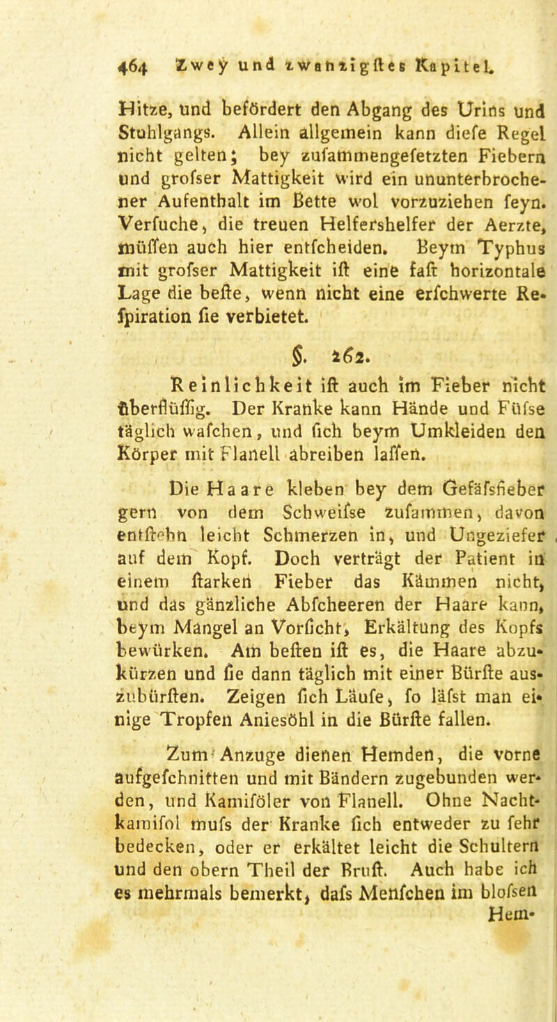 Hitze, und befdrdert den Abgang des Urins und Stuhlgangs. Allein allgemein kann diefe Regel nicht gelten; bey zufatnmengefetzten Fiebern und grofser Mattigkeit wird ein ununterbroche- ner Aufenthalt im Bette wol vorzuziehen feyn. Verfuche, die treuen Helfershelfer der Aerzte, miiffen auch hier entfcheiden. Beym Typhus mit grofser Mattigkeit ill eine faft horizontal Lage die belle, went! nicht eine erfchwerte Re- fpiration fie verbietet. §. 1^)2. Reinlichkeit ift auch im Fieber nicht fiberfliiffig. Der Kranke kann Hande und Fiifse taglich wafchen, und fich beym Umkleiden den Kdrper mit Flaiiell abreiben laffen. Die Ha are kleben bey dem Gefafsfieber gem von dem Schweifse zufaimnen, damn entftebn leicht Schmerzen in, und Ungeziefer auf dem Ropf. Doch vertragt der Patient in einem llarkeri Fieber das K&mmen nicht, und das g&nzliche Abfcheeren der Haare kann, beym Mangel an Vorlicht, Erkaltung des Kopfs bewurken. Am beften ill es, die Haare abzu- kurzen und lie dann taglich mit einer Biirlle aus- zubiirllen. Zeigen fich Laufe, fo lafst man ei* nige Tropfen Aniesbhl in die Biirlle fallen. Zum Anzuge dienen Hemden, die vorne aufgefchnitten und mit Bandern zugebunden wer* den, und Kamifoler von Flanell. Ohne Nacht- kamifoi mufs der Kranke fich entweder zu fehr bedecken, oder er erk-altet leicht die Schultern und den obern Theil der Brtift. Auch habe ich es mehrmals bemerkt, dafs Menfchen im blofsen Hem-