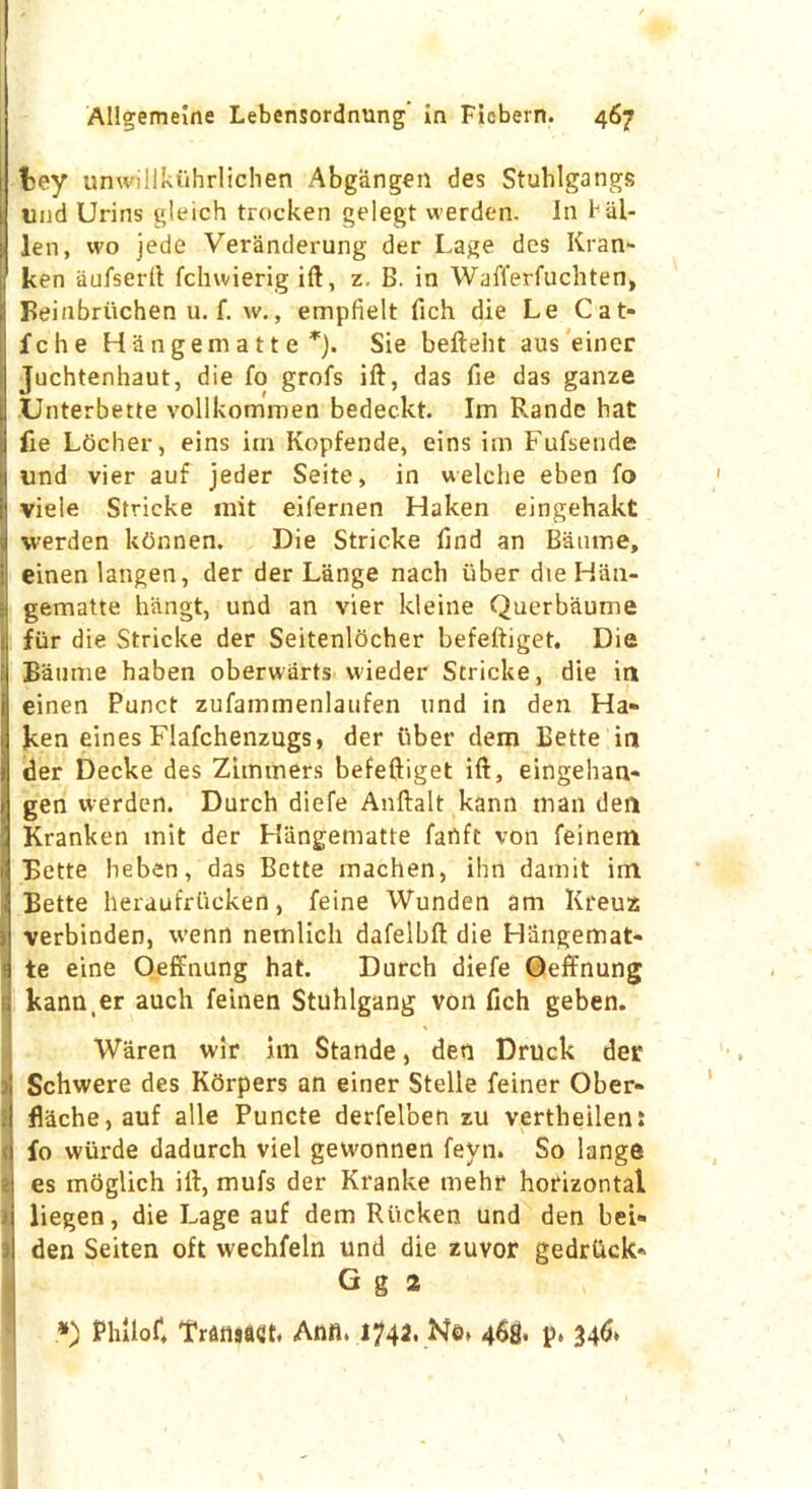 fcey unwiliktihrlichen Abgangen des Stuhlgangs ; uud Urins gleich trocken gelegt werden. In 1J al- ien, wo jede Veranderung der Lage des Kran- ken aufserft fchwierig ift, z, B. in Wafferfuchten, fl Beinbriichen u. f. w., empfielt fich die Le Cat- fche H an gem a 11 e *). Sie befteht aus einer Juchtenhaut, die fo grofs ift, das fie das ganze Unterbette vollkommen bedeckt. Im Rande hat lie Locher, eins im Kopfende, eins im Fufsende und vier auf jeder Seite, in welche eben fo viele Strieke init eifernen Haken eingehakt werden ktinnen. Die Strieke find an Baume, einen langen, der der Lange nach liber die Han- > gematte hangt, und an vier kleine Querbaume fiir die Strieke der Seitenlocher befeftiget. Die Baume haben oberwarts wieder Strieke, die in einen Punct zufaintnenlaufen und in den Ha- ken eines Flafchenzugs, der liber dem Bette in der Decke des Zimmers befeftiget ift, eingehan- » gen werden. Durch diefe Anftalt kann man den • Kranken mit der Han'gematte fart ft von feinem i Bette heben, das Bette machen, ihn damit im Bette heraufrticken, feine Wunden am Kreuz i verbinden, wenn nemlich dafelbft die Hangemat- te eine Oeffnung hat. Durch diefe Oeffnung kann.er auch feinen Stuhlgang von fich geben. Waren wir im Stande, den Druck der Schwere des Korpers an einer Stelle feiner Ober- flache,auf alle Puncte derfel'oen zu vertheilen: fo wiirde dadurch viel gewonnen feyn. So lange es moglich ift, mufs der Kranke mehr horizontal liegen, die Lage auf dem Riicken und den bei- I den Seiten oft vvechfeln und die zuvor gedriick- G g 2 .*) Philof, Transact. Anfl. 1742. N©> 468. 34&